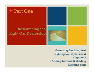 + Part One

     Researching the
Right Car Dealership



                           •  Inserting   & editing text
                           •  Editing font style, size &
                                             alignment
                       •  Adding borders & shading
                                       •  Merging cells
 