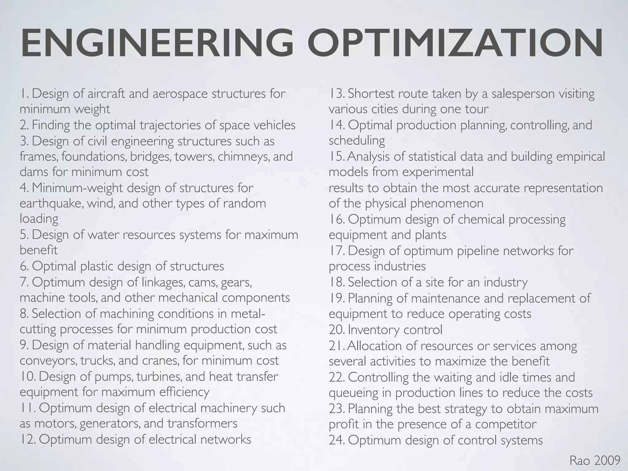 ENGINEERING OPTIMIZATION
1. Design of aircraft and aerospace structures for
minimum weight	

2. Finding the optimal trajectories of space vehicles	

3. Design of civil engineering structures such as
frames, foundations, bridges, towers, chimneys, and
dams for minimum cost	

4. Minimum-weight design of structures for
earthquake, wind, and other types of random
loading	

5. Design of water resources systems for maximum
beneﬁt	

6. Optimal plastic design of structures	

7. Optimum design of linkages, cams, gears,
machine tools, and other mechanical components	

8. Selection of machining conditions in metal-
cutting processes for minimum production cost	

9. Design of material handling equipment, such as
conveyors, trucks, and cranes, for minimum cost	

10. Design of pumps, turbines, and heat transfer
equipment for maximum efﬁciency	

11. Optimum design of electrical machinery such
as motors, generators, and transformers	

12. Optimum design of electrical networks	

13. Shortest route taken by a salesperson visiting
various cities during one tour	

14. Optimal production planning, controlling, and
scheduling	

15.Analysis of statistical data and building empirical
models from experimental	

results to obtain the most accurate representation
of the physical phenomenon	

16. Optimum design of chemical processing
equipment and plants	

17. Design of optimum pipeline networks for
process industries	

18. Selection of a site for an industry	

19. Planning of maintenance and replacement of
equipment to reduce operating costs	

20. Inventory control	

21.Allocation of resources or services among
several activities to maximize the beneﬁt	

22. Controlling the waiting and idle times and
queueing in production lines to reduce the costs	

23. Planning the best strategy to obtain maximum
proﬁt in the presence of a competitor	

24. Optimum design of control systems
Rao 2009
 