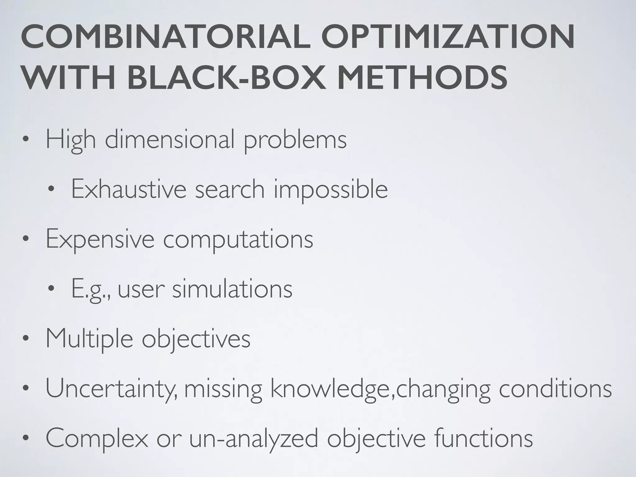 COMBINATORIAL OPTIMIZATION  
WITH BLACK-BOX METHODS
• High dimensional problems	

• Exhaustive search impossible	

• Expensive computations	

• E.g., user simulations	

• Multiple objectives	

• Uncertainty, missing knowledge,changing conditions	

• Complex or un-analyzed objective functions
 