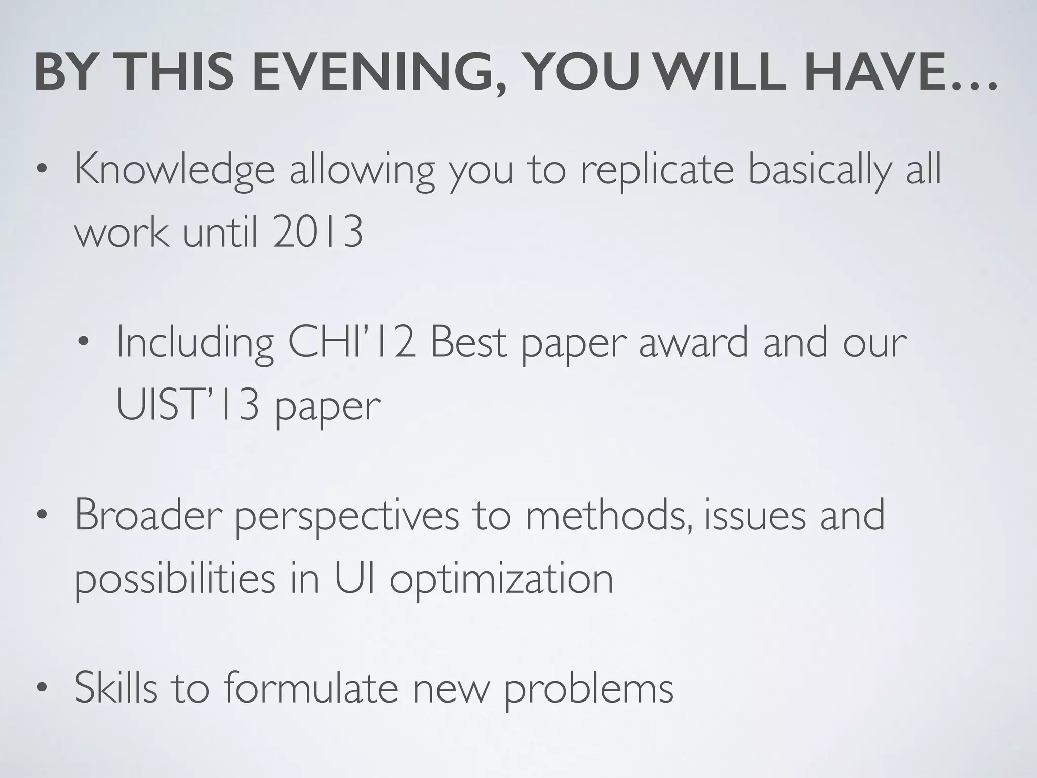 BY THIS EVENING, YOU WILL HAVE…
• Knowledge allowing you to replicate basically all
work until 2013	

• Including CHI’12 Best paper award and our
UIST’13 paper	

• Broader perspectives to methods, issues and
possibilities in UI optimization	

• Skills to formulate new problems
 