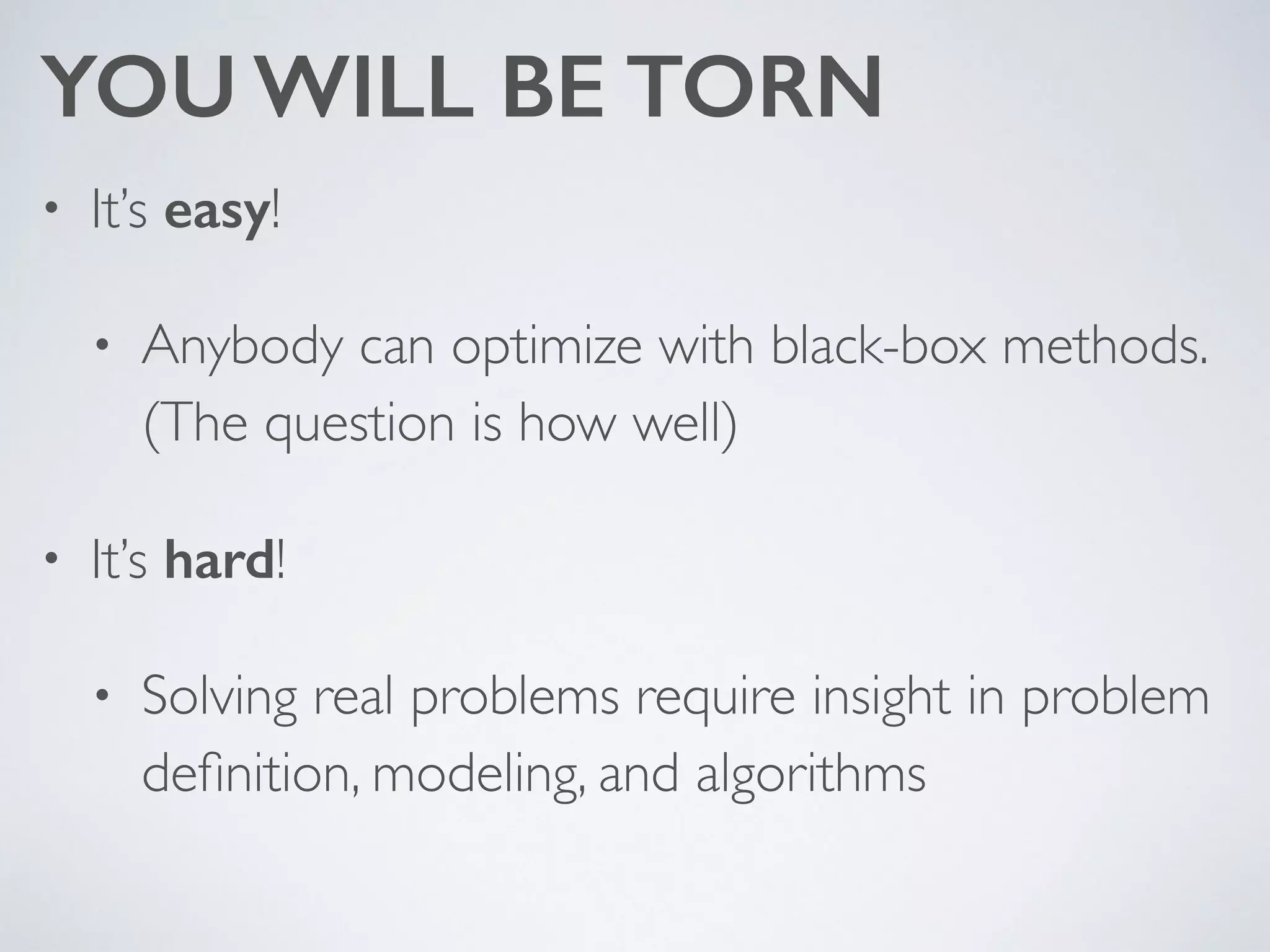 YOU WILL BE TORN
• It’s easy! 	

• Anybody can optimize with black-box methods.
(The question is how well)	

• It’s hard! 	

• Solving real problems require insight in problem
deﬁnition, modeling, and algorithms
 