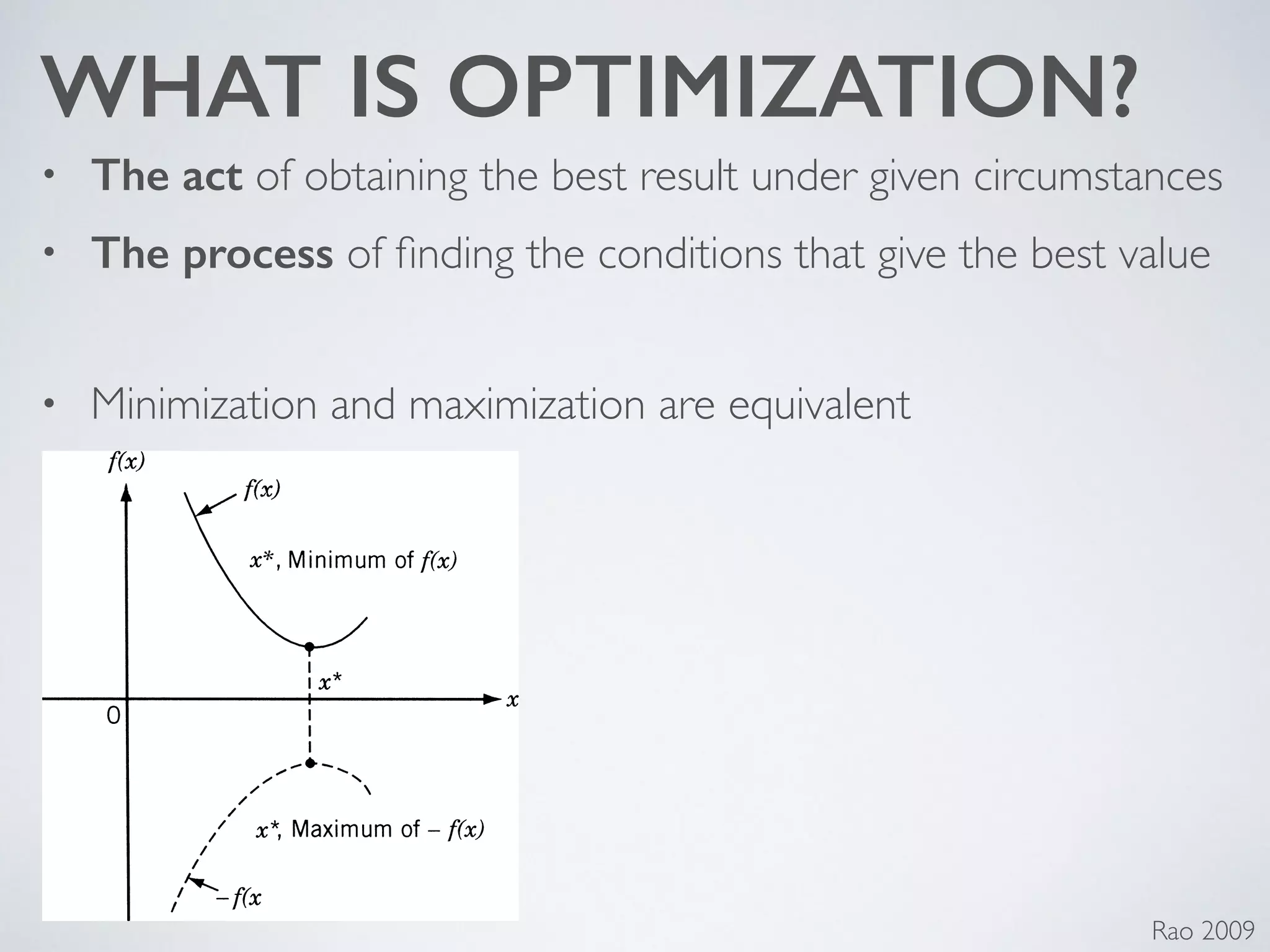 WHAT IS OPTIMIZATION?
• The act of obtaining the best result under given circumstances	

• The process of ﬁnding the conditions that give the best value	

!
• Minimization and maximization are equivalent
Rao 2009
 