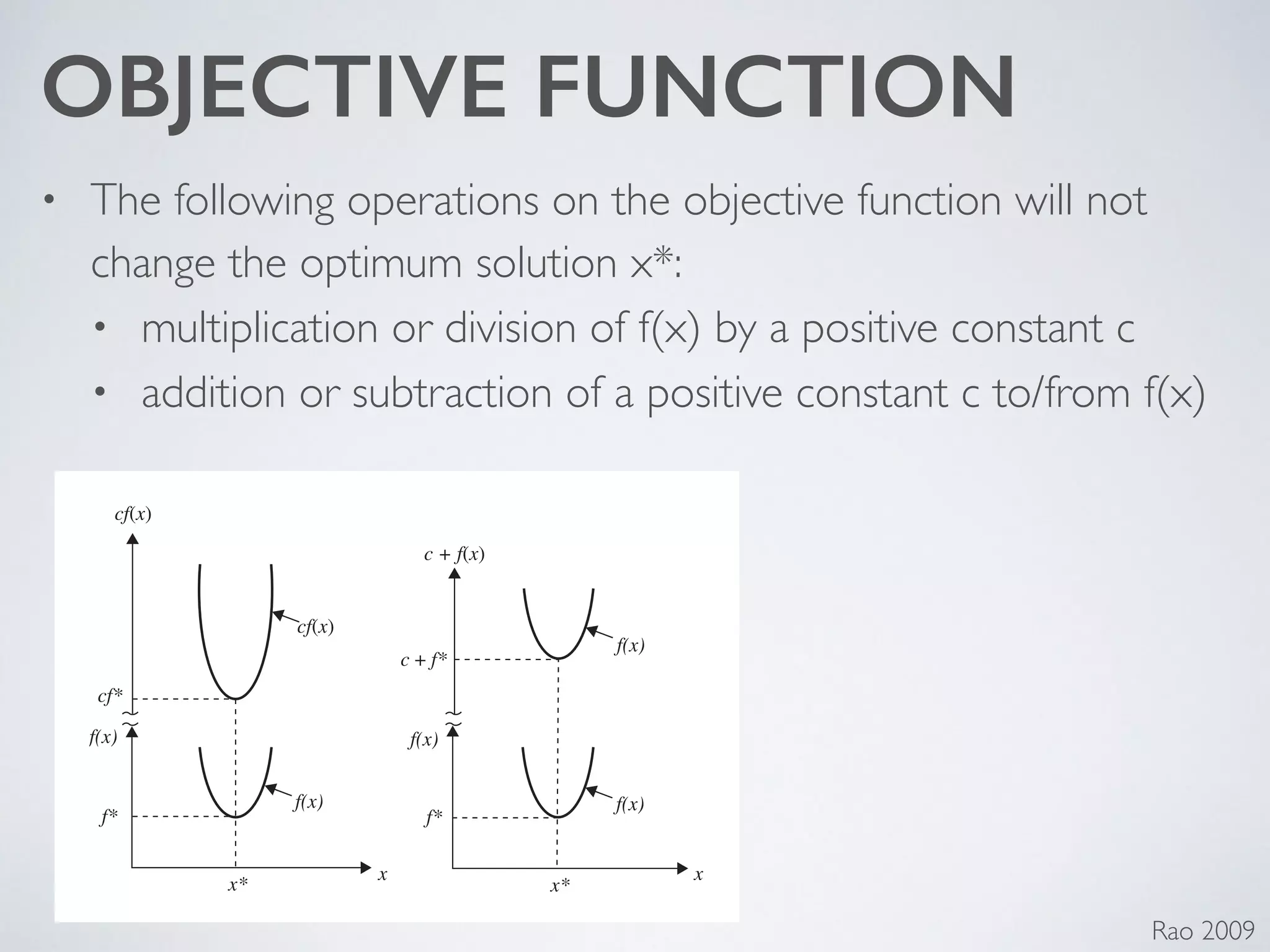 OBJECTIVE FUNCTION
• The following operations on the objective function will not
change the optimum solution x*:	

• multiplication or division of f(x) by a positive constant c	

• addition or subtraction of a positive constant c to/from f(x)
Rao 2009
Figure 1.1 Minimum of f (x) is same as maximum of −f (x).
cf(x)
cf(x)
f(x)
f(x)
f(x)
f(x) f(x)
cf*
f* f*
x*
x
x*
x
c + f(x)
c + f*
Figure 1.2 Optimum solution of cf (x) or c + f (x) same as that of f (x).
 