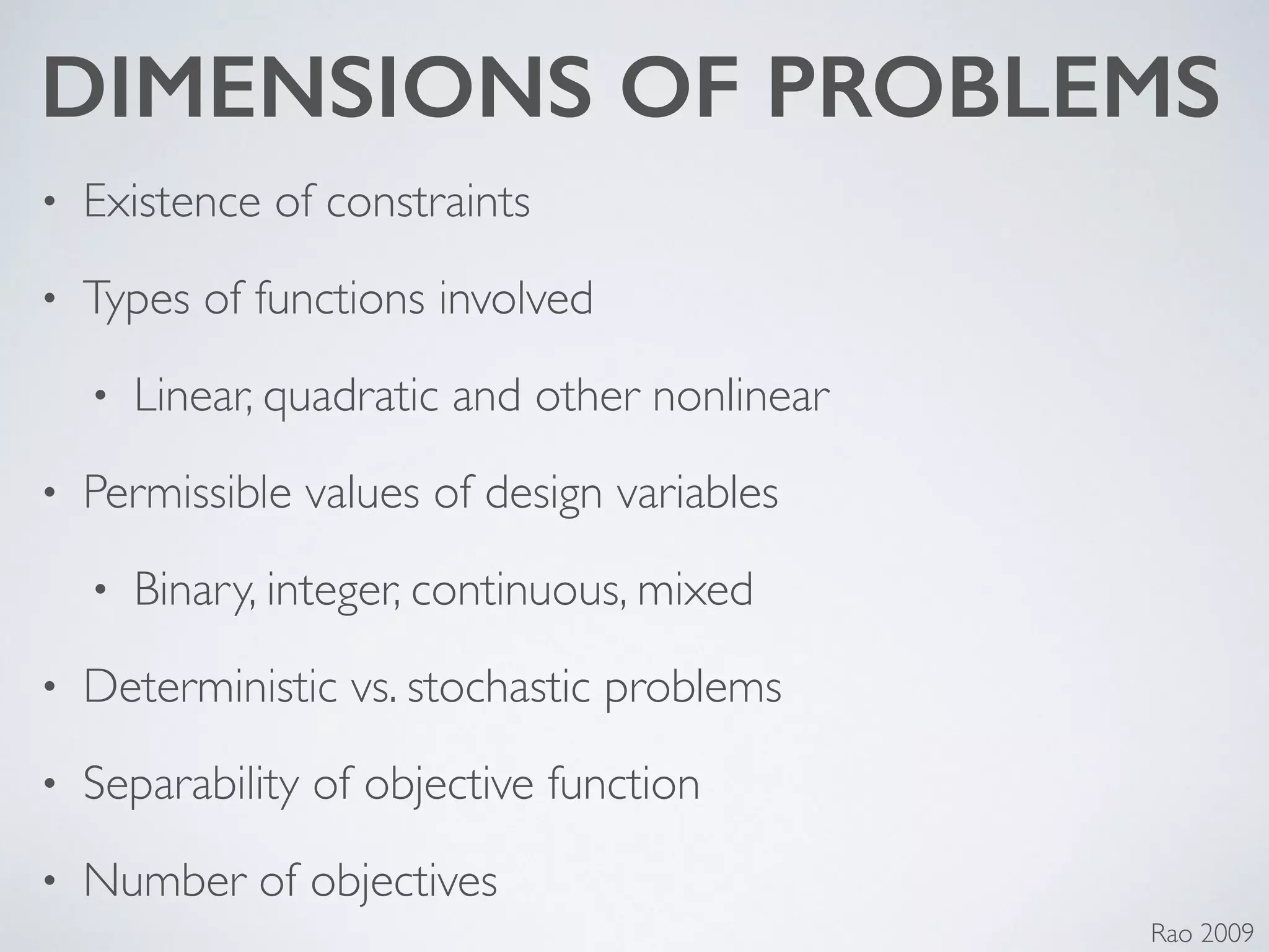 DIMENSIONS OF PROBLEMS
• Existence of constraints	

• Types of functions involved	

• Linear, quadratic and other nonlinear	

• Permissible values of design variables	

• Binary, integer, continuous, mixed	

• Deterministic vs. stochastic problems	

• Separability of objective function	

• Number of objectives
Rao 2009
 