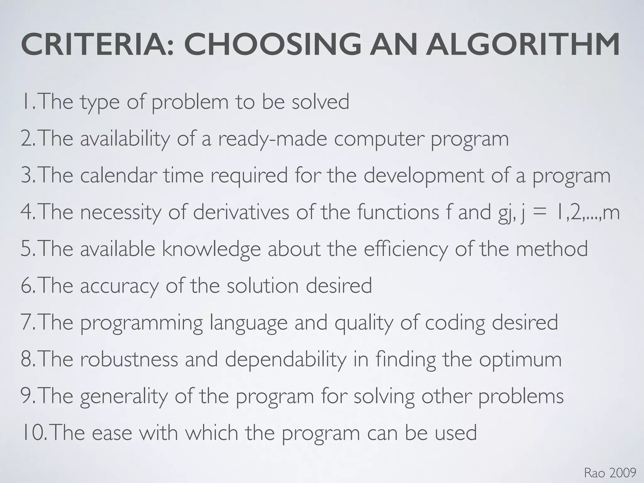 CRITERIA: CHOOSING AN ALGORITHM
1.The type of problem to be solved	

2.The availability of a ready-made computer program	

3.The calendar time required for the development of a program	

4.The necessity of derivatives of the functions f and gj, j = 1,2,...,m	

5.The available knowledge about the efﬁciency of the method	

6.The accuracy of the solution desired	

7.The programming language and quality of coding desired	

8.The robustness and dependability in ﬁnding the optimum	

9.The generality of the program for solving other problems	

10.The ease with which the program can be used
Rao 2009
 