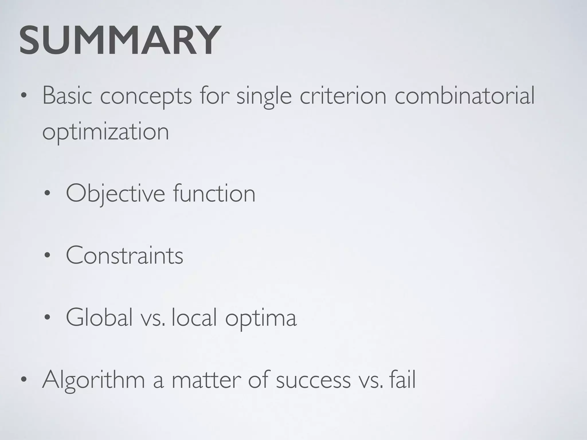 SUMMARY
• Basic concepts for single criterion combinatorial
optimization	

• Objective function	

• Constraints	

• Global vs. local optima	

• Algorithm a matter of success vs. fail
 