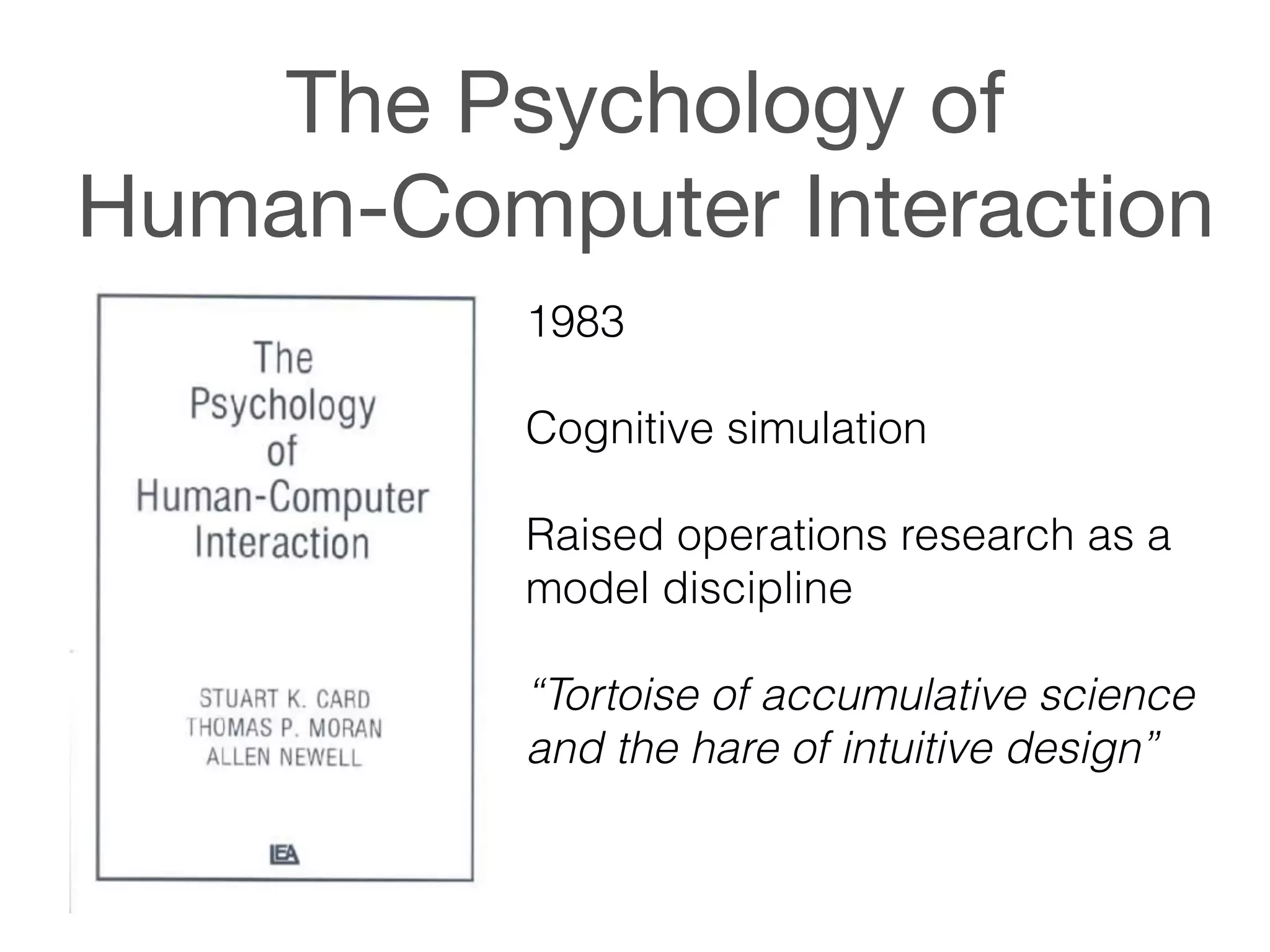The Psychology of  
Human-Computer Interaction
1983
!
Cognitive simulation
!
Raised operations research as a
model discipline
!
“Tortoise of accumulative science
and the hare of intuitive design”
 