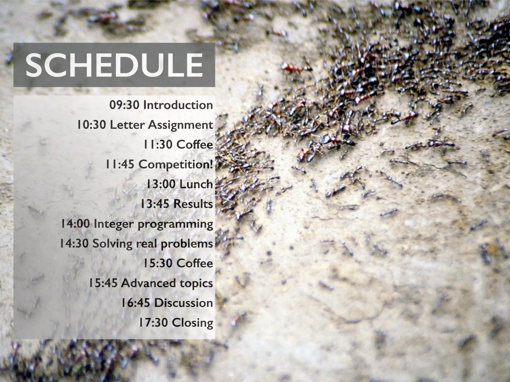 SCHEDULE
09:30 Introduction
10:30 Letter Assignment
11:30 Coffee
11:45 Competition!
13:00 Lunch
13:45 Results
14:00 Integer programming
14:30 Solving real problems
15:30 Coffee
15:45 Advanced topics
16:45 Discussion
17:30 Closing
 