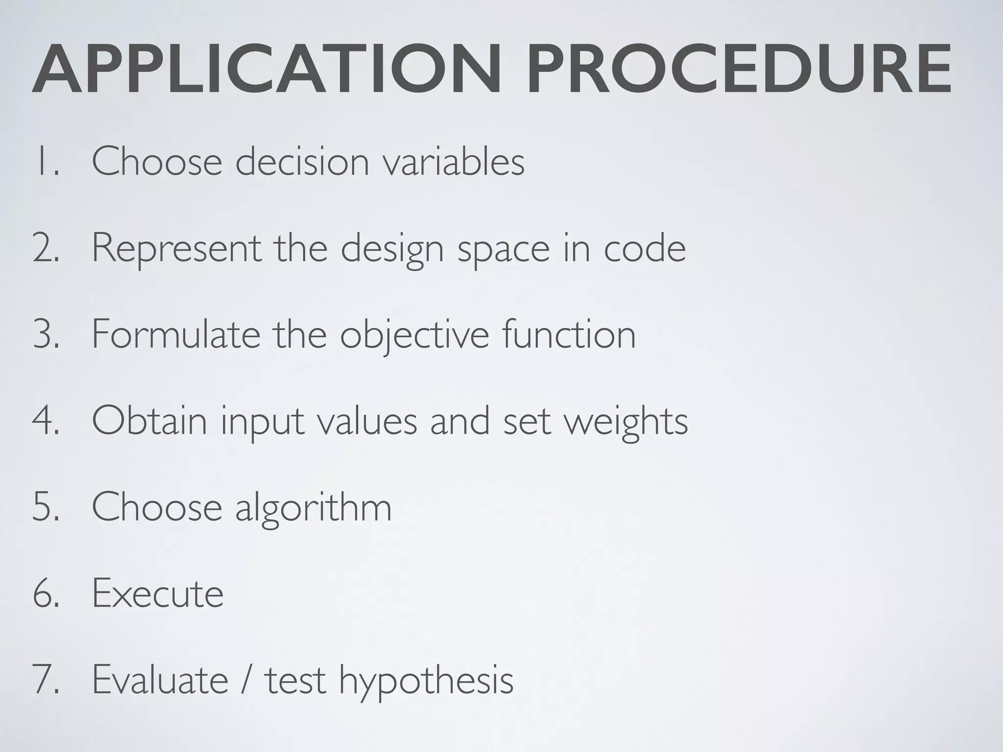 APPLICATION PROCEDURE
1. Choose decision variables	

2. Represent the design space in code	

3. Formulate the objective function	

4. Obtain input values and set weights	

5. Choose algorithm	

6. Execute	

7. Evaluate / test hypothesis
 