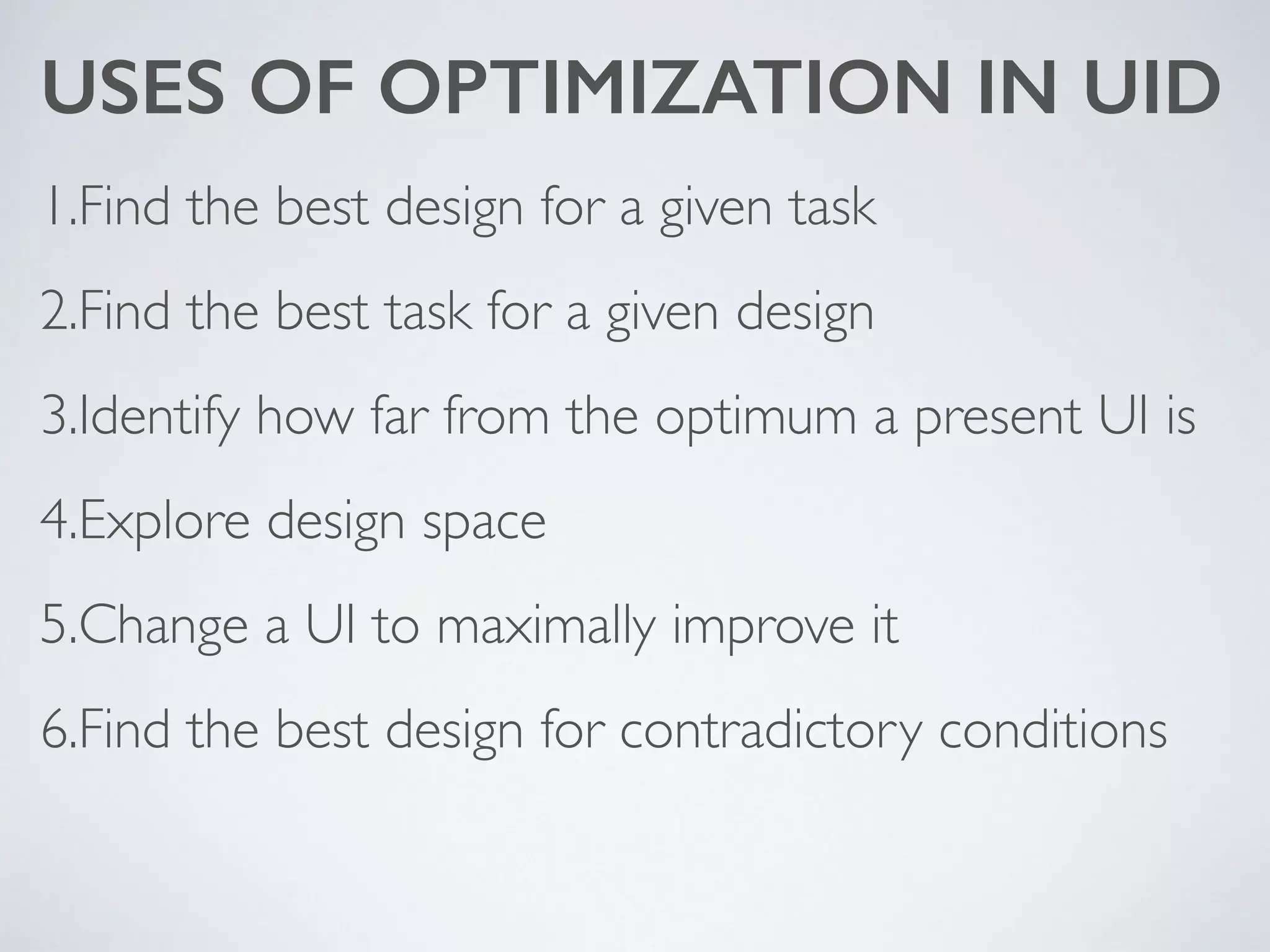 USES OF OPTIMIZATION IN UID
1.Find the best design for a given task	

2.Find the best task for a given design	

3.Identify how far from the optimum a present UI is	

4.Explore design space	

5.Change a UI to maximally improve it	

6.Find the best design for contradictory conditions
 