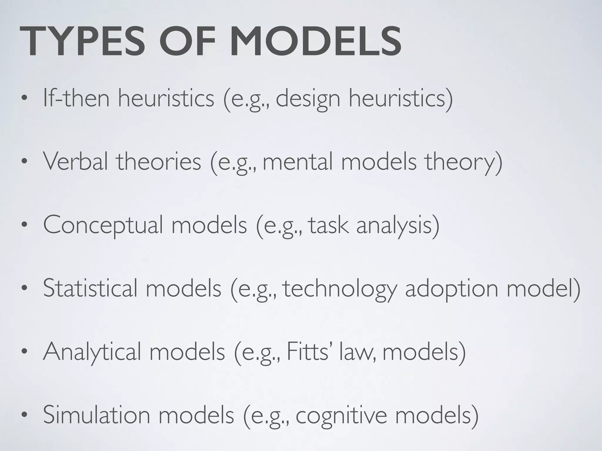 TYPES OF MODELS
• If-then heuristics (e.g., design heuristics)	

• Verbal theories (e.g., mental models theory)	

• Conceptual models (e.g., task analysis)	

• Statistical models (e.g., technology adoption model)	

• Analytical models (e.g., Fitts’ law, models)	

• Simulation models (e.g., cognitive models)
 