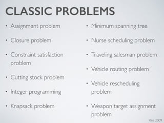 CLASSIC PROBLEMS
• Assignment problem	

• Closure problem	

• Constraint satisfaction
problem	

• Cutting stock problem	

• Integer programming	

• Knapsack problem	

• Minimum spanning tree	

• Nurse scheduling problem	

• Traveling salesman problem	

• Vehicle routing problem	

• Vehicle rescheduling
problem	

• Weapon target assignment
problem
Rao 2009
 
