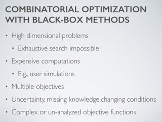 COMBINATORIAL OPTIMIZATION  
WITH BLACK-BOX METHODS
• High dimensional problems	

• Exhaustive search impossible	

• Expensive computations	

• E.g., user simulations	

• Multiple objectives	

• Uncertainty, missing knowledge,changing conditions	

• Complex or un-analyzed objective functions
 