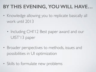 BY THIS EVENING, YOU WILL HAVE…
• Knowledge allowing you to replicate basically all
work until 2013	

• Including CHI’12 Best paper award and our
UIST’13 paper	

• Broader perspectives to methods, issues and
possibilities in UI optimization	

• Skills to formulate new problems
 