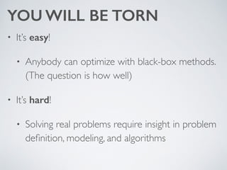 YOU WILL BE TORN
• It’s easy! 	

• Anybody can optimize with black-box methods.
(The question is how well)	

• It’s hard! 	

• Solving real problems require insight in problem
deﬁnition, modeling, and algorithms
 