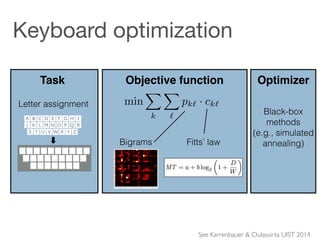 !
!
Black-box  
methods  
(e.g., simulated  
annealing)
Optimizer
Fitts’ lawBigrams
Objective function
literature. Our approach is directly usable in the available IP
solvers such as CPLEX and Gurobi.
BACKGROUND: THE LETTER ASSIGNMENT PROBLEM
Given n letters and n keyslots, the task of the letter assign-
ment problem is to minimize the average cost ck` of selecting
letter ` after k weighted by the bigram probability pk`:
min
X
k
X
`
pk` · ck` (1)
It is an instance of the Koopmans-Beckman Problem [15, 6],
which is NP-hard. As we will see later, this problem can be
modeled with a quadratic function on binary variables. Thus,
it belongs to a broad class of problems called quadratic as-
signment problem (QAP) where the goal is to minimize the
total pair-wise interaction cost [22, 24].
Except for a few papers using heuristic cost functions (e.g.,
[9]), the Fitts-bigram energy is used (see also [4]). Here, the
Task
n!##
Open#
Save##
Save#as...#
Close#
...#
About#
n!#
A B C D E F G H I J
K L M N O P Q R
S T U V W X Y
A
A B C D E F G H I
J K L M N O P Q R
S T U V W X Y Z
A B C D E F G H I
J K L M N O P Q R
S T U V W X Y Z
Letter assignment
Keyboard optimization
See Karrenbauer & Oulasvirta UIST 2014
 