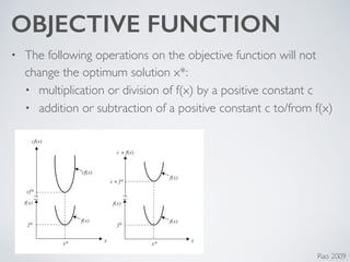 OBJECTIVE FUNCTION
• The following operations on the objective function will not
change the optimum solution x*:	

• multiplication or division of f(x) by a positive constant c	

• addition or subtraction of a positive constant c to/from f(x)
Rao 2009
Figure 1.1 Minimum of f (x) is same as maximum of −f (x).
cf(x)
cf(x)
f(x)
f(x)
f(x)
f(x) f(x)
cf*
f* f*
x*
x
x*
x
c + f(x)
c + f*
Figure 1.2 Optimum solution of cf (x) or c + f (x) same as that of f (x).
 