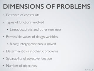 DIMENSIONS OF PROBLEMS
• Existence of constraints	

• Types of functions involved	

• Linear, quadratic and other nonlinear	

• Permissible values of design variables	

• Binary, integer, continuous, mixed	

• Deterministic vs. stochastic problems	

• Separability of objective function	

• Number of objectives
Rao 2009
 