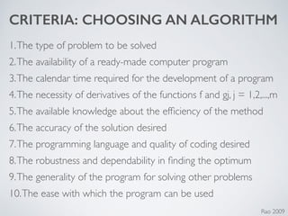 CRITERIA: CHOOSING AN ALGORITHM
1.The type of problem to be solved	

2.The availability of a ready-made computer program	

3.The calendar time required for the development of a program	

4.The necessity of derivatives of the functions f and gj, j = 1,2,...,m	

5.The available knowledge about the efﬁciency of the method	

6.The accuracy of the solution desired	

7.The programming language and quality of coding desired	

8.The robustness and dependability in ﬁnding the optimum	

9.The generality of the program for solving other problems	

10.The ease with which the program can be used
Rao 2009
 