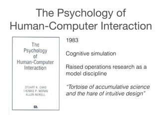 The Psychology of  
Human-Computer Interaction
1983
!
Cognitive simulation
!
Raised operations research as a
model discipline
!
“Tortoise of accumulative science
and the hare of intuitive design”
 