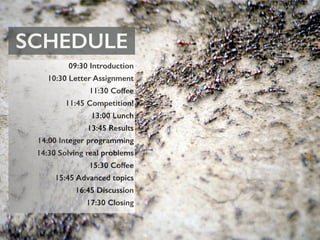 SCHEDULE
09:30 Introduction
10:30 Letter Assignment
11:30 Coffee
11:45 Competition!
13:00 Lunch
13:45 Results
14:00 Integer programming
14:30 Solving real problems
15:30 Coffee
15:45 Advanced topics
16:45 Discussion
17:30 Closing
 