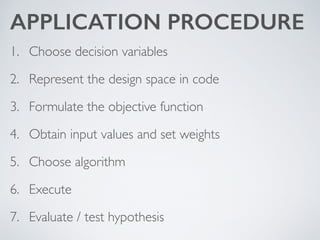 APPLICATION PROCEDURE
1. Choose decision variables	

2. Represent the design space in code	

3. Formulate the objective function	

4. Obtain input values and set weights	

5. Choose algorithm	

6. Execute	

7. Evaluate / test hypothesis
 