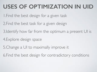 USES OF OPTIMIZATION IN UID
1.Find the best design for a given task	

2.Find the best task for a given design	

3.Identify how far from the optimum a present UI is	

4.Explore design space	

5.Change a UI to maximally improve it	

6.Find the best design for contradictory conditions
 