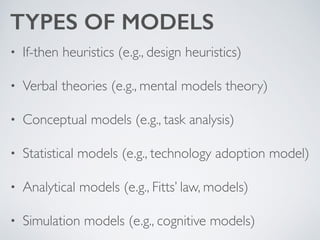 TYPES OF MODELS
• If-then heuristics (e.g., design heuristics)	

• Verbal theories (e.g., mental models theory)	

• Conceptual models (e.g., task analysis)	

• Statistical models (e.g., technology adoption model)	

• Analytical models (e.g., Fitts’ law, models)	

• Simulation models (e.g., cognitive models)
 