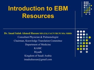 Introduction to EBM
Resources
Dr. Imad Salah Ahmed Hassan MD (UK) FACP FRCPI MSc MBBS
Consultant Physician & Pulmonologist
Chairman, Knowledge Translation Committee
Department of Medicine
KAMC
Riyadh
Kingdom of Saudi Arabia
imadsahassan@gmail.com

 