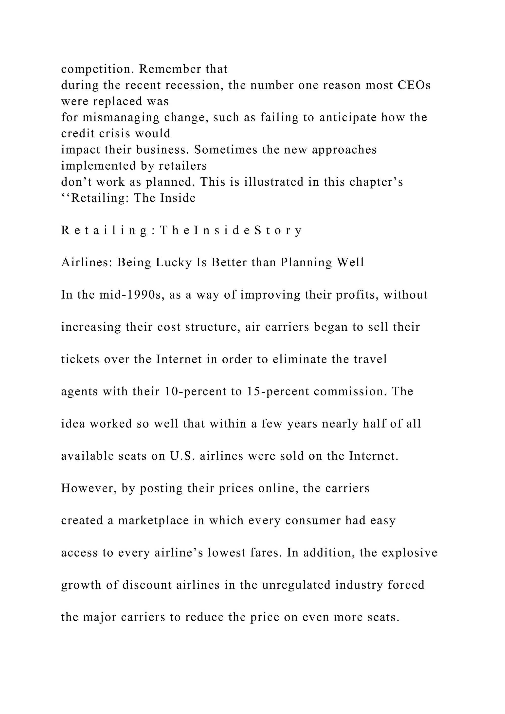 competition. Remember that
during the recent recession, the number one reason most CEOs
were replaced was
for mismanaging change, such as failing to anticipate how the
credit crisis would
impact their business. Sometimes the new approaches
implemented by retailers
don’t work as planned. This is illustrated in this chapter’s
‘‘Retailing: The Inside
R e t a i l i n g : T h e I n s i d e S t o r y
Airlines: Being Lucky Is Better than Planning Well
In the mid-1990s, as a way of improving their profits, without
increasing their cost structure, air carriers began to sell their
tickets over the Internet in order to eliminate the travel
agents with their 10-percent to 15-percent commission. The
idea worked so well that within a few years nearly half of all
available seats on U.S. airlines were sold on the Internet.
However, by posting their prices online, the carriers
created a marketplace in which every consumer had easy
access to every airline’s lowest fares. In addition, the explosive
growth of discount airlines in the unregulated industry forced
the major carriers to reduce the price on even more seats.
 