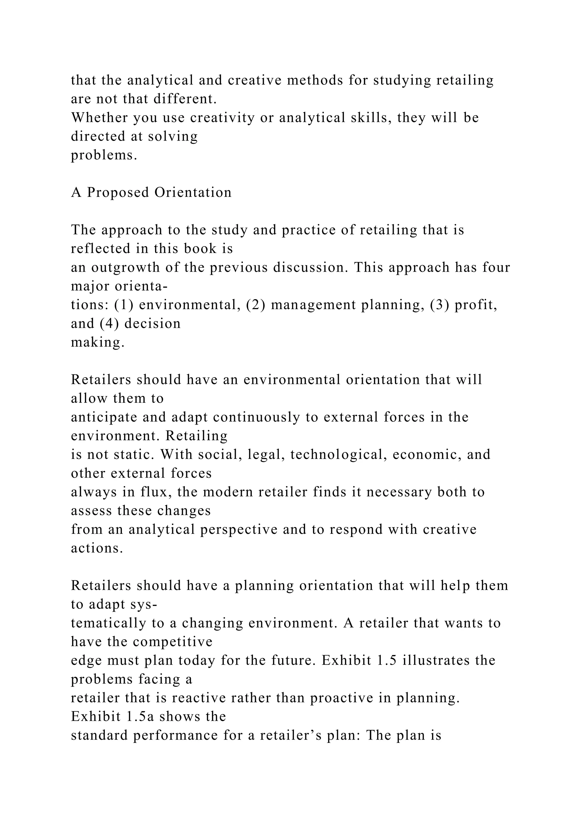 that the analytical and creative methods for studying retailing
are not that different.
Whether you use creativity or analytical skills, they will be
directed at solving
problems.
A Proposed Orientation
The approach to the study and practice of retailing that is
reflected in this book is
an outgrowth of the previous discussion. This approach has four
major orienta-
tions: (1) environmental, (2) management planning, (3) profit,
and (4) decision
making.
Retailers should have an environmental orientation that will
allow them to
anticipate and adapt continuously to external forces in the
environment. Retailing
is not static. With social, legal, technological, economic, and
other external forces
always in flux, the modern retailer finds it necessary both to
assess these changes
from an analytical perspective and to respond with creative
actions.
Retailers should have a planning orientation that will help them
to adapt sys-
tematically to a changing environment. A retailer that wants to
have the competitive
edge must plan today for the future. Exhibit 1.5 illustrates the
problems facing a
retailer that is reactive rather than proactive in planning.
Exhibit 1.5a shows the
standard performance for a retailer’s plan: The plan is
 