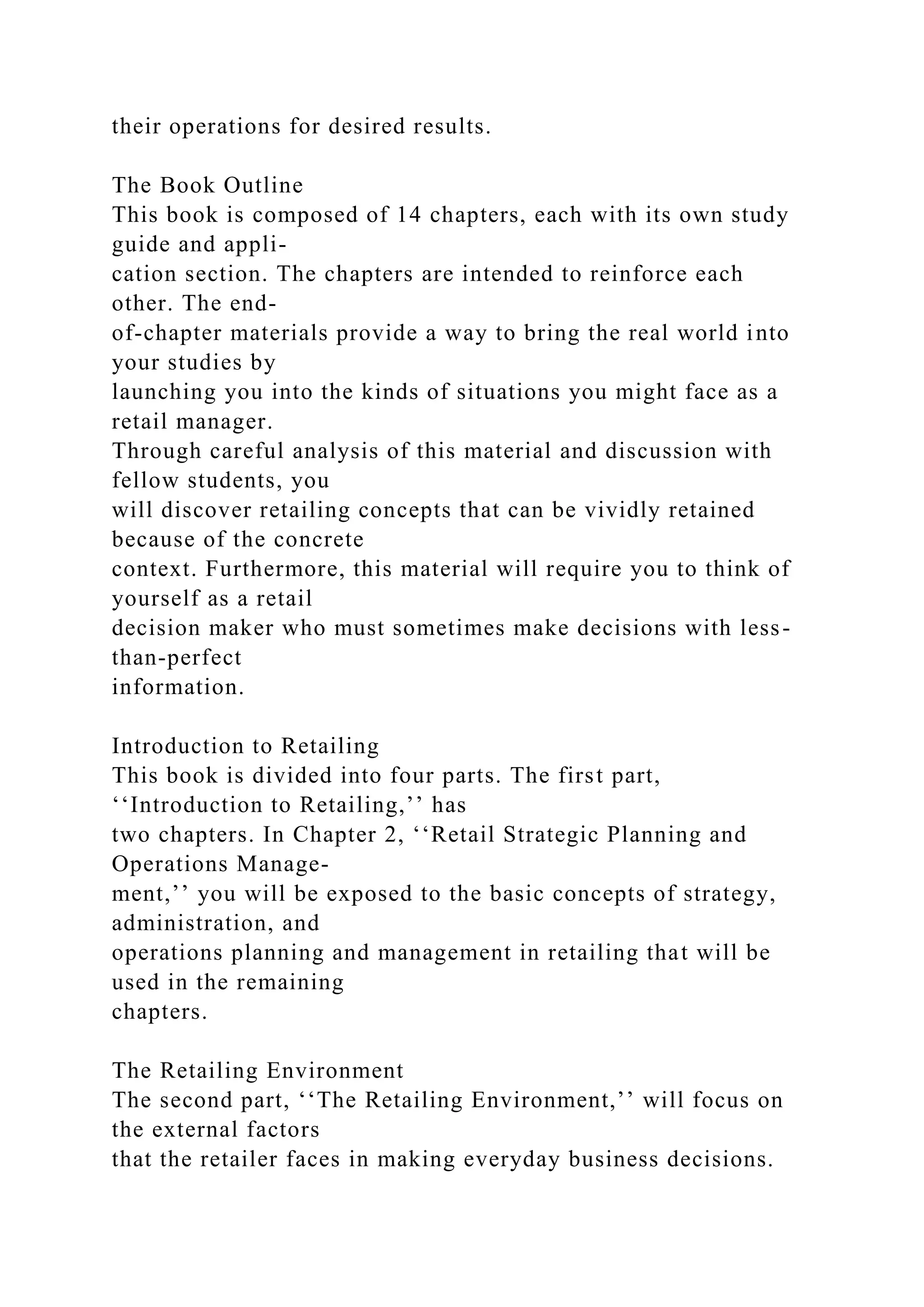 their operations for desired results.
The Book Outline
This book is composed of 14 chapters, each with its own study
guide and appli-
cation section. The chapters are intended to reinforce each
other. The end-
of-chapter materials provide a way to bring the real world into
your studies by
launching you into the kinds of situations you might face as a
retail manager.
Through careful analysis of this material and discussion with
fellow students, you
will discover retailing concepts that can be vividly retained
because of the concrete
context. Furthermore, this material will require you to think of
yourself as a retail
decision maker who must sometimes make decisions with less-
than-perfect
information.
Introduction to Retailing
This book is divided into four parts. The first part,
‘‘Introduction to Retailing,’’ has
two chapters. In Chapter 2, ‘‘Retail Strategic Planning and
Operations Manage-
ment,’’ you will be exposed to the basic concepts of strategy,
administration, and
operations planning and management in retailing that will be
used in the remaining
chapters.
The Retailing Environment
The second part, ‘‘The Retailing Environment,’’ will focus on
the external factors
that the retailer faces in making everyday business decisions.
 