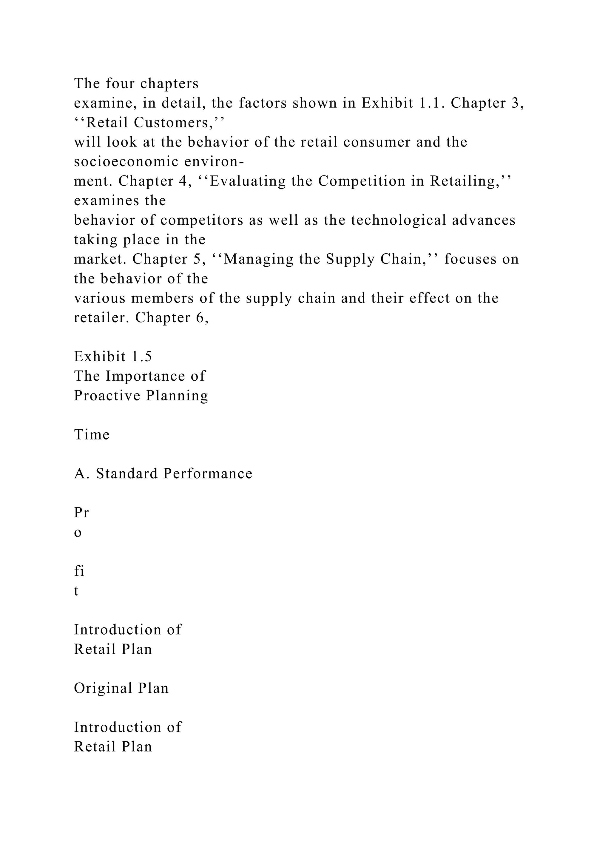 The four chapters
examine, in detail, the factors shown in Exhibit 1.1. Chapter 3,
‘‘Retail Customers,’’
will look at the behavior of the retail consumer and the
socioeconomic environ-
ment. Chapter 4, ‘‘Evaluating the Competition in Retailing,’’
examines the
behavior of competitors as well as the technological advances
taking place in the
market. Chapter 5, ‘‘Managing the Supply Chain,’’ focuses on
the behavior of the
various members of the supply chain and their effect on the
retailer. Chapter 6,
Exhibit 1.5
The Importance of
Proactive Planning
Time
A. Standard Performance
Pr
o
fi
t
Introduction of
Retail Plan
Original Plan
Introduction of
Retail Plan
 