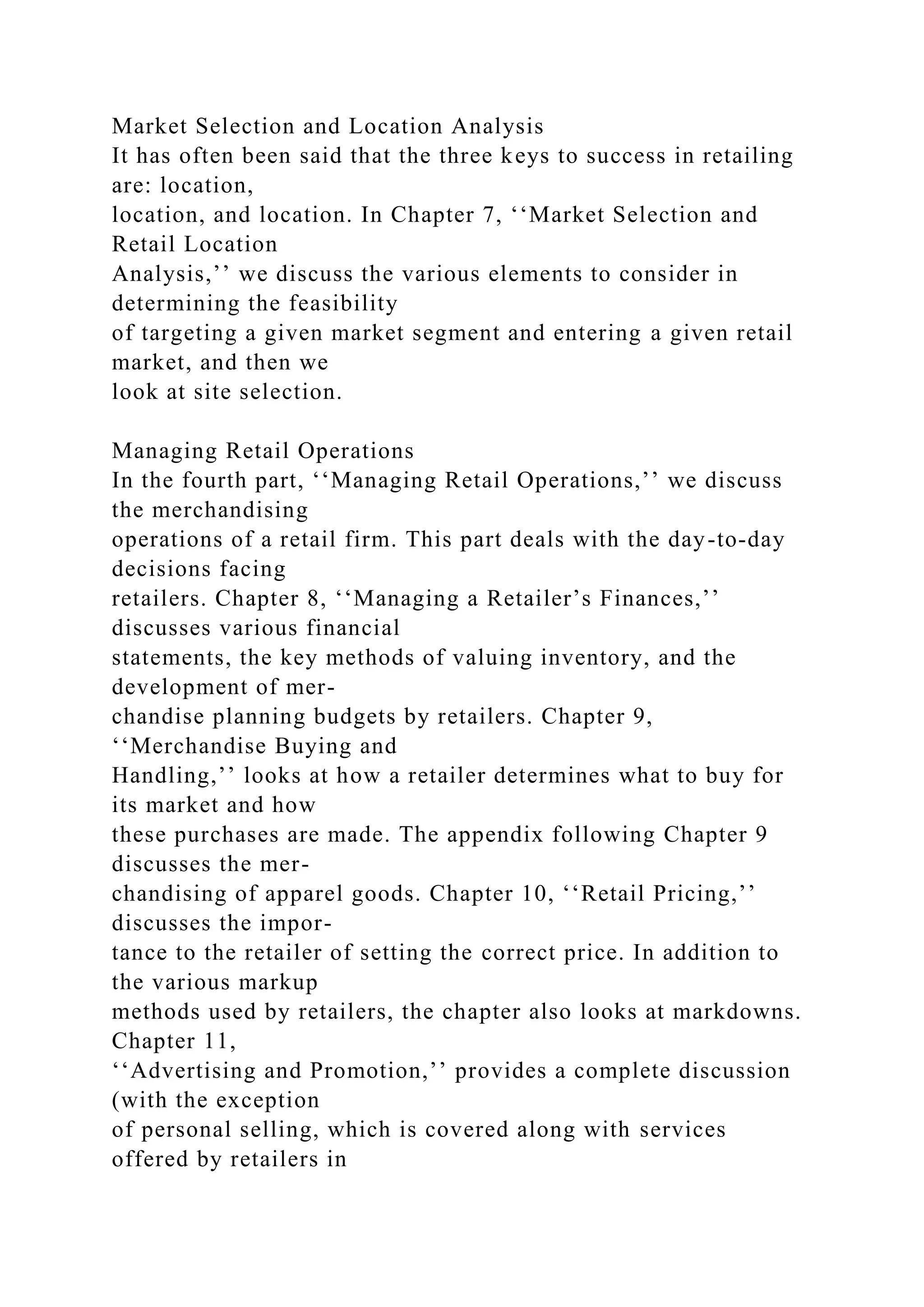 Market Selection and Location Analysis
It has often been said that the three keys to success in retailing
are: location,
location, and location. In Chapter 7, ‘‘Market Selection and
Retail Location
Analysis,’’ we discuss the various elements to consider in
determining the feasibility
of targeting a given market segment and entering a given retail
market, and then we
look at site selection.
Managing Retail Operations
In the fourth part, ‘‘Managing Retail Operations,’’ we discuss
the merchandising
operations of a retail firm. This part deals with the day-to-day
decisions facing
retailers. Chapter 8, ‘‘Managing a Retailer’s Finances,’’
discusses various financial
statements, the key methods of valuing inventory, and the
development of mer-
chandise planning budgets by retailers. Chapter 9,
‘‘Merchandise Buying and
Handling,’’ looks at how a retailer determines what to buy for
its market and how
these purchases are made. The appendix following Chapter 9
discusses the mer-
chandising of apparel goods. Chapter 10, ‘‘Retail Pricing,’’
discusses the impor-
tance to the retailer of setting the correct price. In addition to
the various markup
methods used by retailers, the chapter also looks at markdowns.
Chapter 11,
‘‘Advertising and Promotion,’’ provides a complete discussion
(with the exception
of personal selling, which is covered along with services
offered by retailers in
 