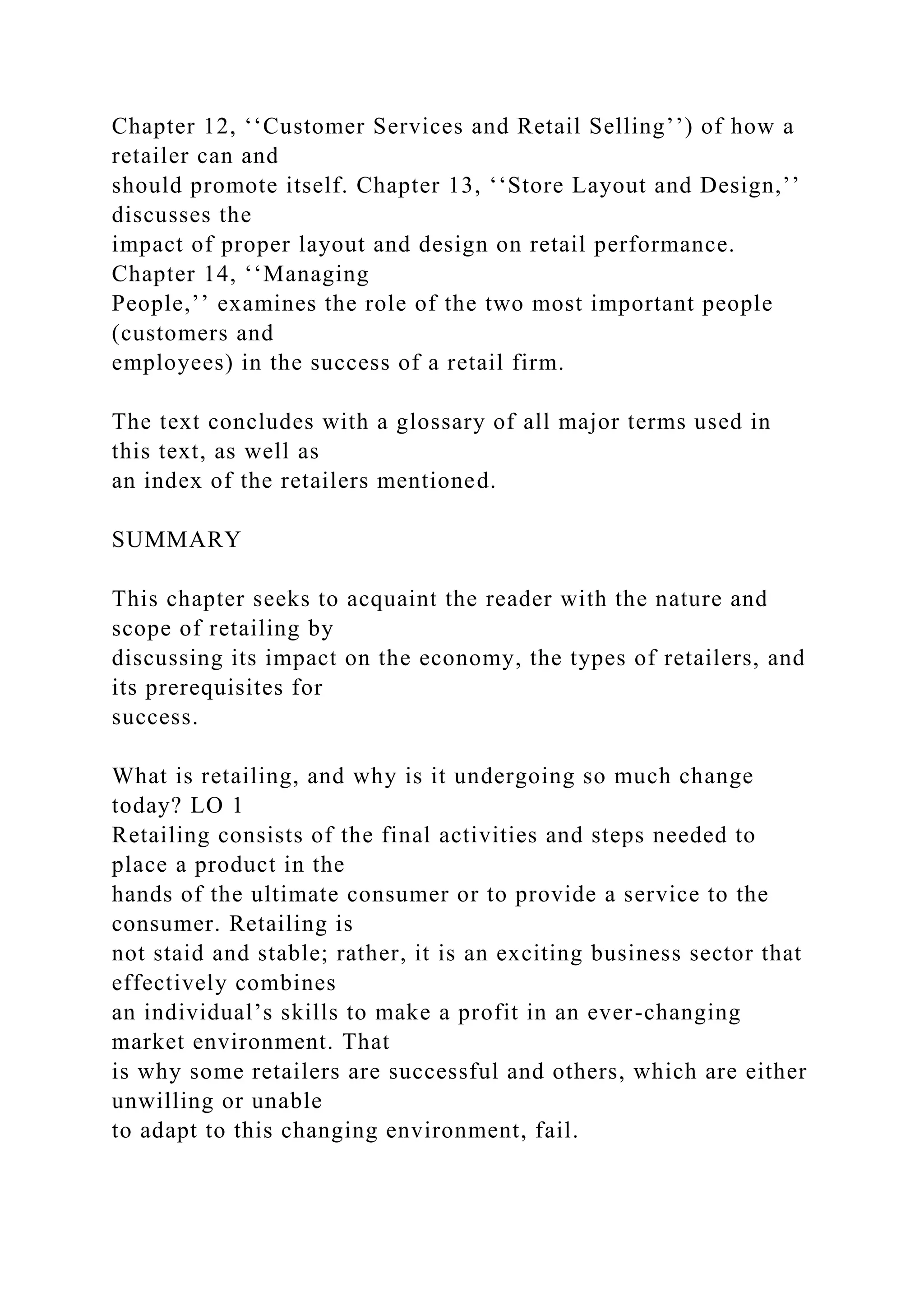 Chapter 12, ‘‘Customer Services and Retail Selling’’) of how a
retailer can and
should promote itself. Chapter 13, ‘‘Store Layout and Design,’’
discusses the
impact of proper layout and design on retail performance.
Chapter 14, ‘‘Managing
People,’’ examines the role of the two most important people
(customers and
employees) in the success of a retail firm.
The text concludes with a glossary of all major terms used in
this text, as well as
an index of the retailers mentioned.
SUMMARY
This chapter seeks to acquaint the reader with the nature and
scope of retailing by
discussing its impact on the economy, the types of retailers, and
its prerequisites for
success.
What is retailing, and why is it undergoing so much change
today? LO 1
Retailing consists of the final activities and steps needed to
place a product in the
hands of the ultimate consumer or to provide a service to the
consumer. Retailing is
not staid and stable; rather, it is an exciting business sector that
effectively combines
an individual’s skills to make a profit in an ever-changing
market environment. That
is why some retailers are successful and others, which are either
unwilling or unable
to adapt to this changing environment, fail.
 