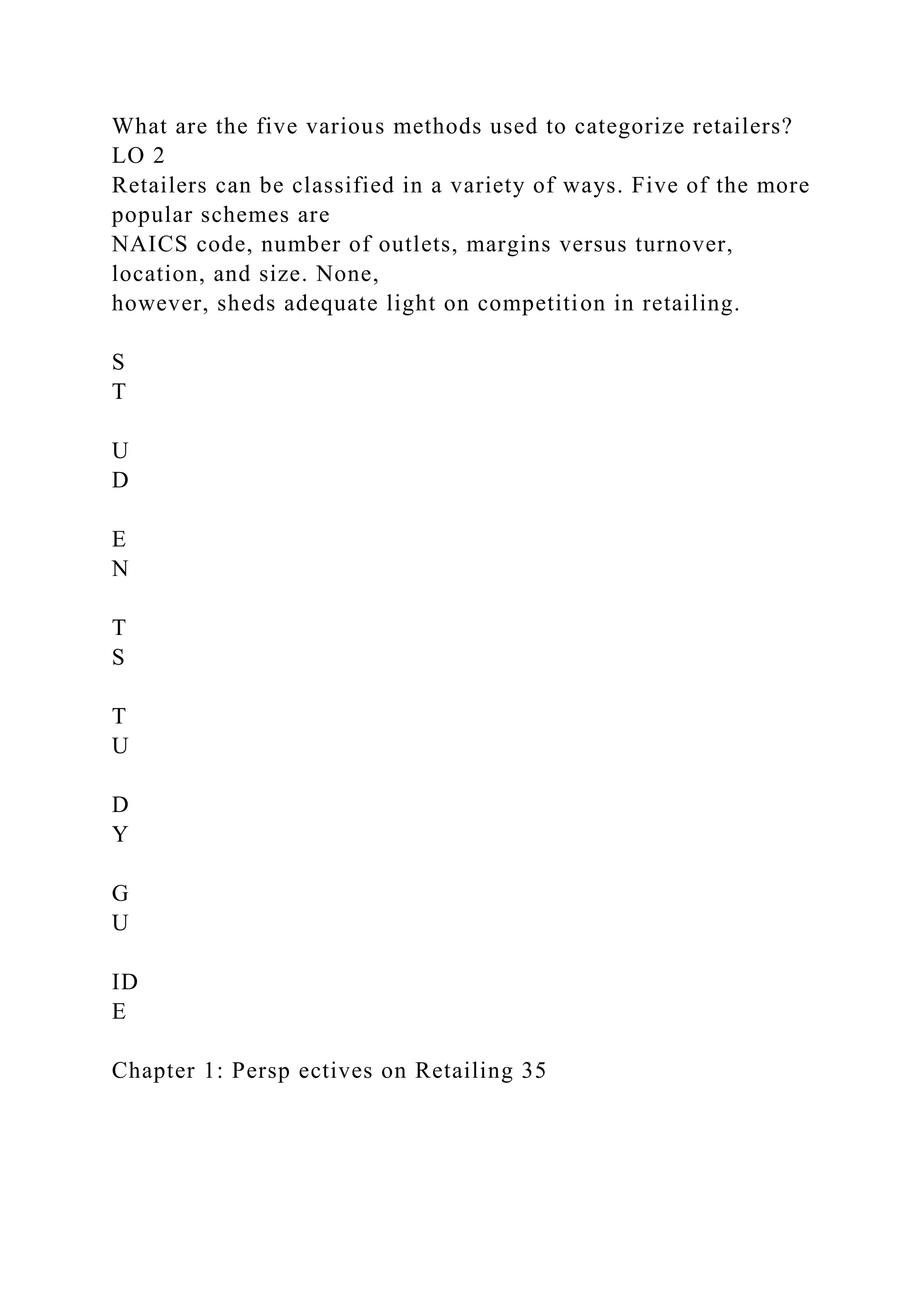 What are the five various methods used to categorize retailers?
LO 2
Retailers can be classified in a variety of ways. Five of the more
popular schemes are
NAICS code, number of outlets, margins versus turnover,
location, and size. None,
however, sheds adequate light on competition in retailing.
S
T
U
D
E
N
T
S
T
U
D
Y
G
U
ID
E
Chapter 1: Persp ectives on Retailing 35
 