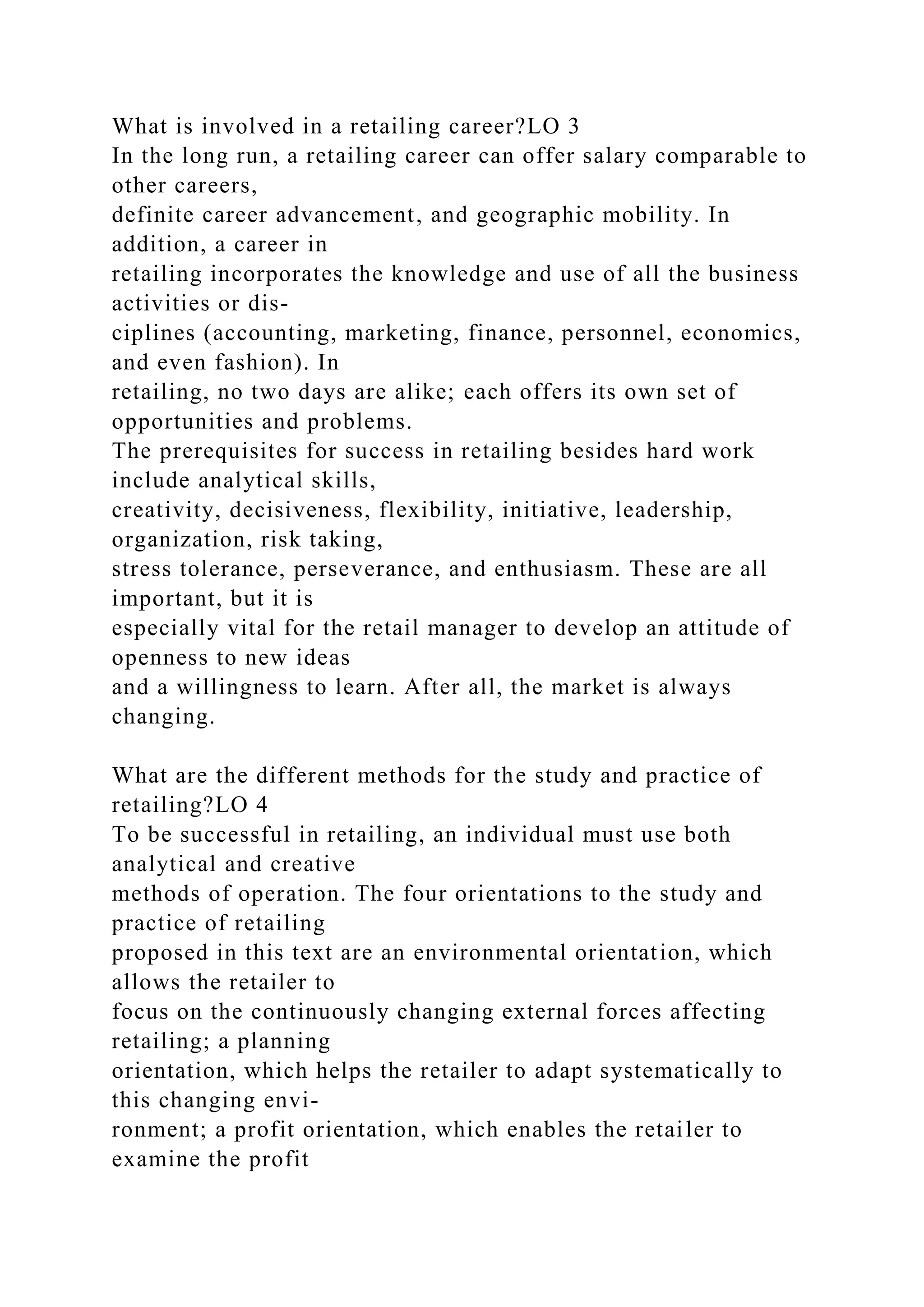 What is involved in a retailing career?LO 3
In the long run, a retailing career can offer salary comparable to
other careers,
definite career advancement, and geographic mobility. In
addition, a career in
retailing incorporates the knowledge and use of all the business
activities or dis-
ciplines (accounting, marketing, finance, personnel, economics,
and even fashion). In
retailing, no two days are alike; each offers its own set of
opportunities and problems.
The prerequisites for success in retailing besides hard work
include analytical skills,
creativity, decisiveness, flexibility, initiative, leadership,
organization, risk taking,
stress tolerance, perseverance, and enthusiasm. These are all
important, but it is
especially vital for the retail manager to develop an attitude of
openness to new ideas
and a willingness to learn. After all, the market is always
changing.
What are the different methods for the study and practice of
retailing?LO 4
To be successful in retailing, an individual must use both
analytical and creative
methods of operation. The four orientations to the study and
practice of retailing
proposed in this text are an environmental orientation, which
allows the retailer to
focus on the continuously changing external forces affecting
retailing; a planning
orientation, which helps the retailer to adapt systematically to
this changing envi-
ronment; a profit orientation, which enables the retailer to
examine the profit
 