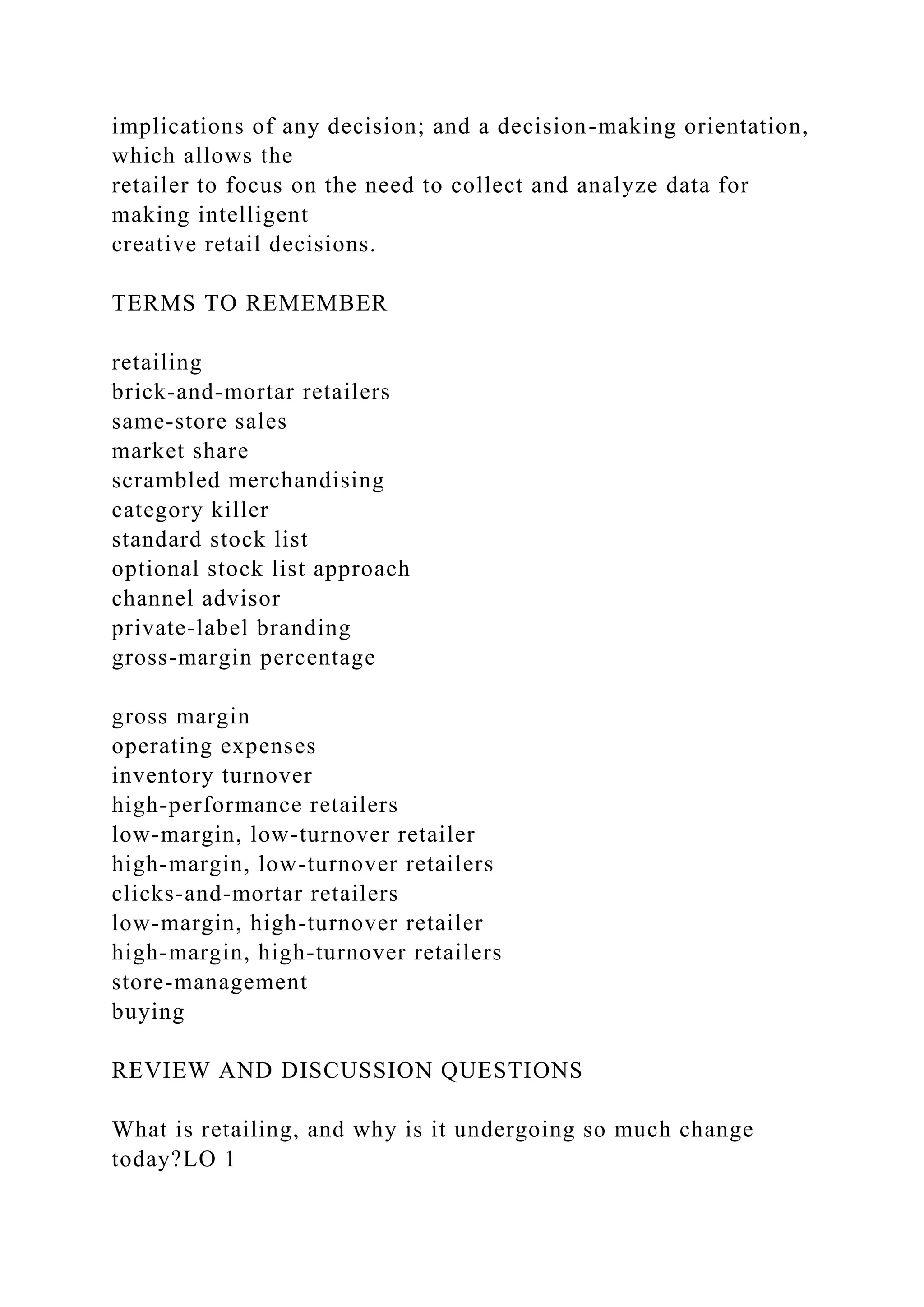implications of any decision; and a decision-making orientation,
which allows the
retailer to focus on the need to collect and analyze data for
making intelligent
creative retail decisions.
TERMS TO REMEMBER
retailing
brick-and-mortar retailers
same-store sales
market share
scrambled merchandising
category killer
standard stock list
optional stock list approach
channel advisor
private-label branding
gross-margin percentage
gross margin
operating expenses
inventory turnover
high-performance retailers
low-margin, low-turnover retailer
high-margin, low-turnover retailers
clicks-and-mortar retailers
low-margin, high-turnover retailer
high-margin, high-turnover retailers
store-management
buying
REVIEW AND DISCUSSION QUESTIONS
What is retailing, and why is it undergoing so much change
today?LO 1
 