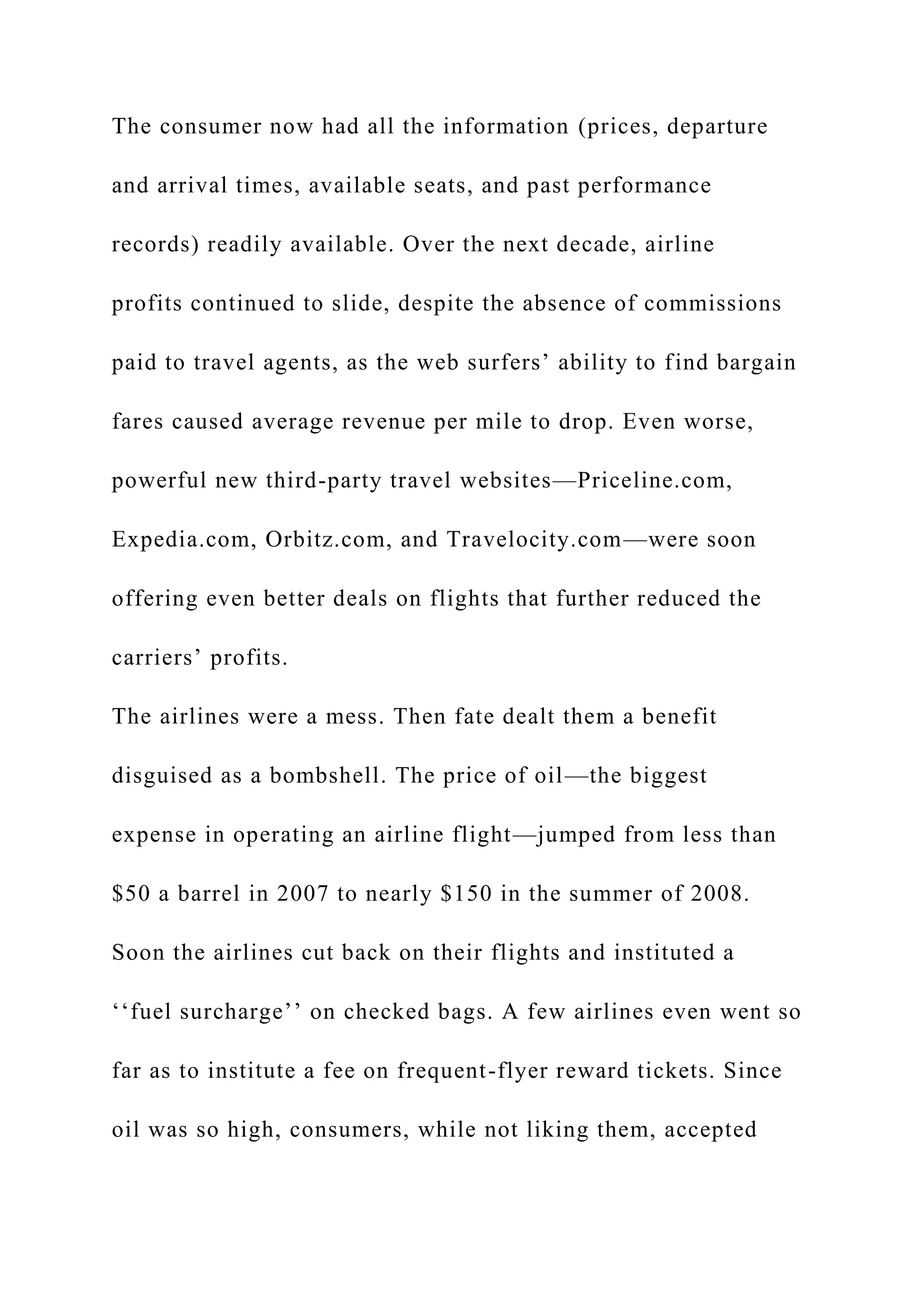 The consumer now had all the information (prices, departure
and arrival times, available seats, and past performance
records) readily available. Over the next decade, airline
profits continued to slide, despite the absence of commissions
paid to travel agents, as the web surfers’ ability to find bargain
fares caused average revenue per mile to drop. Even worse,
powerful new third-party travel websites—Priceline.com,
Expedia.com, Orbitz.com, and Travelocity.com—were soon
offering even better deals on flights that further reduced the
carriers’ profits.
The airlines were a mess. Then fate dealt them a benefit
disguised as a bombshell. The price of oil—the biggest
expense in operating an airline flight—jumped from less than
$50 a barrel in 2007 to nearly $150 in the summer of 2008.
Soon the airlines cut back on their flights and instituted a
‘‘fuel surcharge’’ on checked bags. A few airlines even went so
far as to institute a fee on frequent-flyer reward tickets. Since
oil was so high, consumers, while not liking them, accepted
 