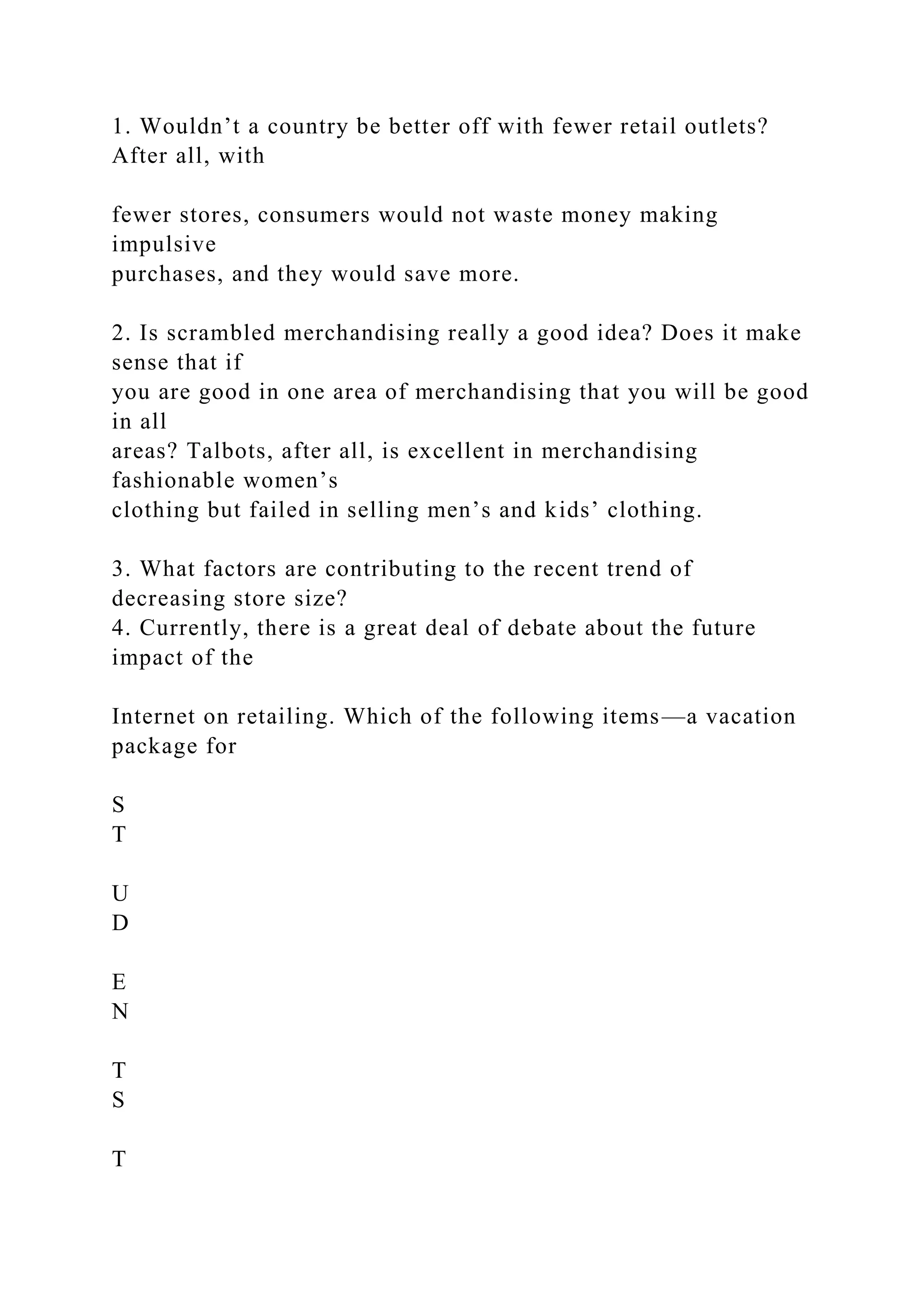 1. Wouldn’t a country be better off with fewer retail outlets?
After all, with
fewer stores, consumers would not waste money making
impulsive
purchases, and they would save more.
2. Is scrambled merchandising really a good idea? Does it make
sense that if
you are good in one area of merchandising that you will be good
in all
areas? Talbots, after all, is excellent in merchandising
fashionable women’s
clothing but failed in selling men’s and kids’ clothing.
3. What factors are contributing to the recent trend of
decreasing store size?
4. Currently, there is a great deal of debate about the future
impact of the
Internet on retailing. Which of the following items—a vacation
package for
S
T
U
D
E
N
T
S
T
 
