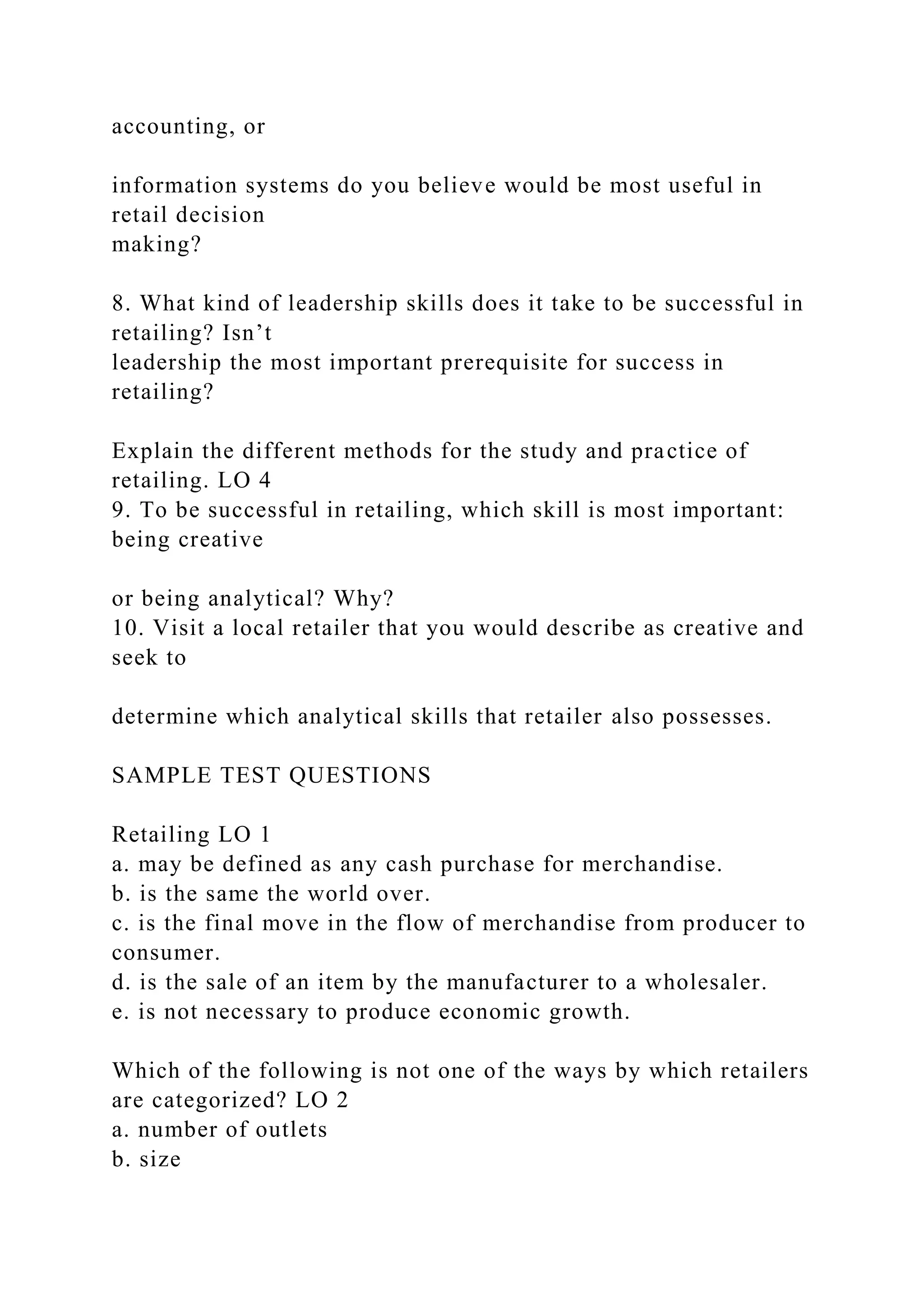 accounting, or
information systems do you believe would be most useful in
retail decision
making?
8. What kind of leadership skills does it take to be successful in
retailing? Isn’t
leadership the most important prerequisite for success in
retailing?
Explain the different methods for the study and practice of
retailing. LO 4
9. To be successful in retailing, which skill is most important:
being creative
or being analytical? Why?
10. Visit a local retailer that you would describe as creative and
seek to
determine which analytical skills that retailer also possesses.
SAMPLE TEST QUESTIONS
Retailing LO 1
a. may be defined as any cash purchase for merchandise.
b. is the same the world over.
c. is the final move in the flow of merchandise from producer to
consumer.
d. is the sale of an item by the manufacturer to a wholesaler.
e. is not necessary to produce economic growth.
Which of the following is not one of the ways by which retailers
are categorized? LO 2
a. number of outlets
b. size
 