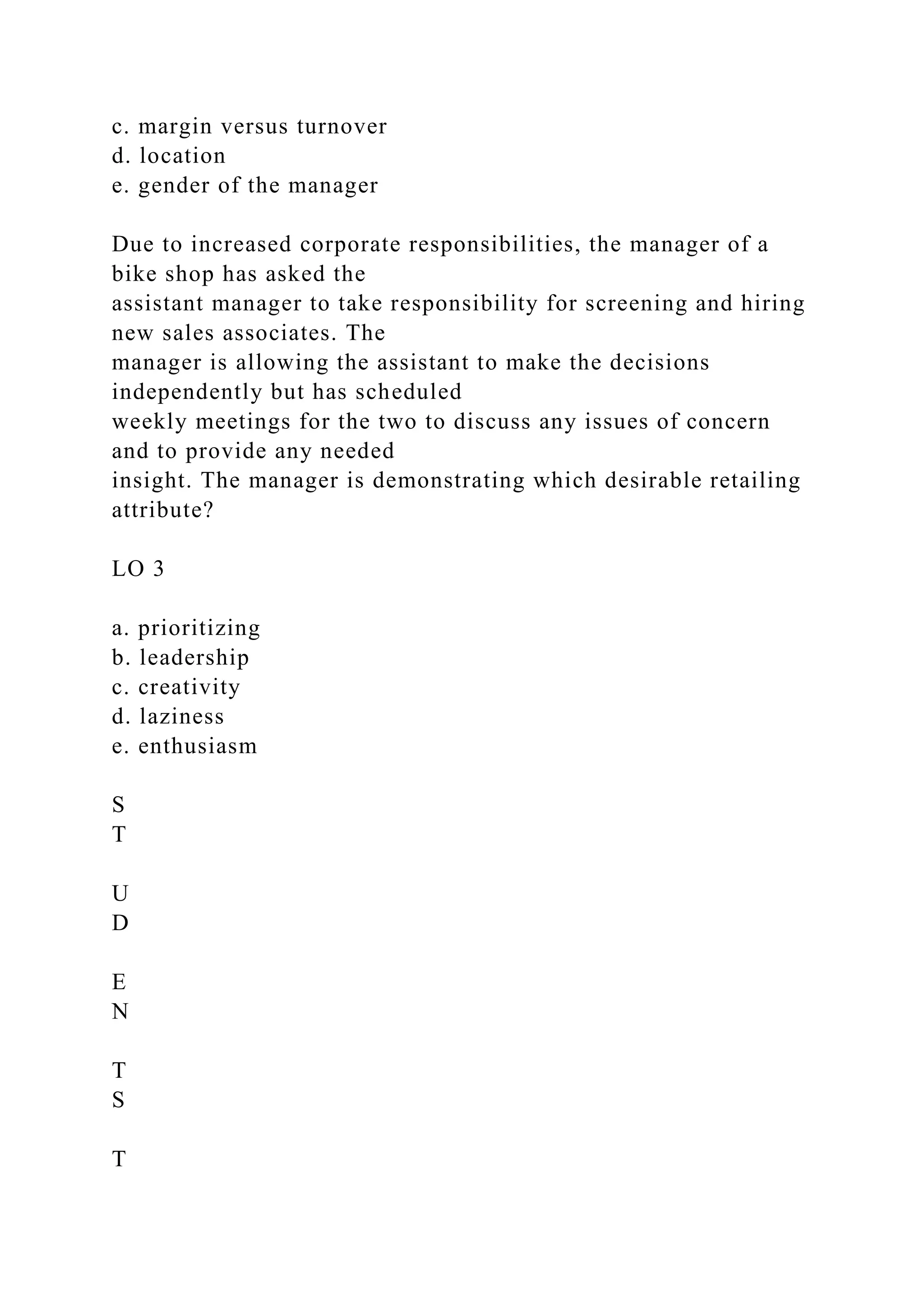 c. margin versus turnover
d. location
e. gender of the manager
Due to increased corporate responsibilities, the manager of a
bike shop has asked the
assistant manager to take responsibility for screening and hiring
new sales associates. The
manager is allowing the assistant to make the decisions
independently but has scheduled
weekly meetings for the two to discuss any issues of concern
and to provide any needed
insight. The manager is demonstrating which desirable retailing
attribute?
LO 3
a. prioritizing
b. leadership
c. creativity
d. laziness
e. enthusiasm
S
T
U
D
E
N
T
S
T
 