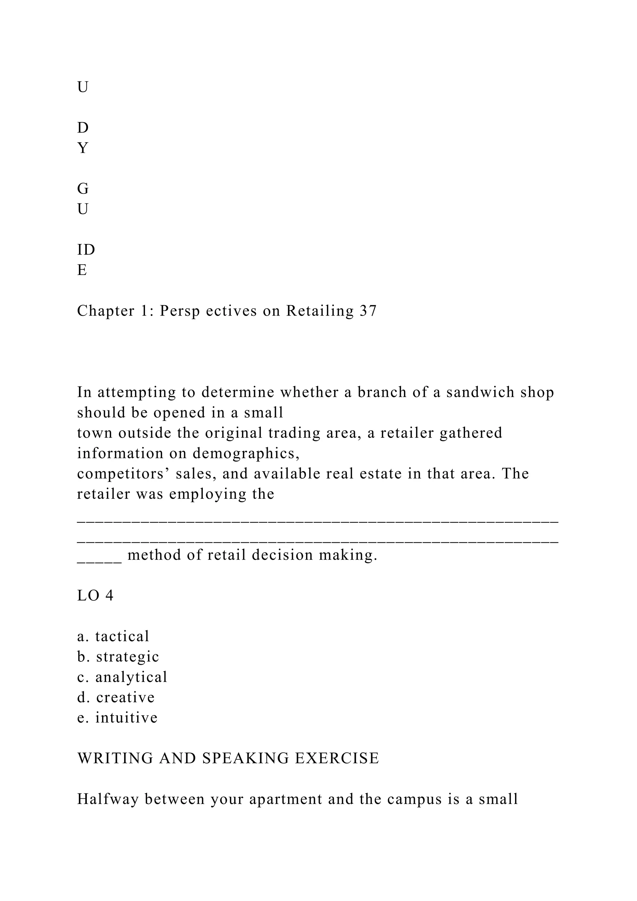 U
D
Y
G
U
ID
E
Chapter 1: Persp ectives on Retailing 37
In attempting to determine whether a branch of a sandwich shop
should be opened in a small
town outside the original trading area, a retailer gathered
information on demographics,
competitors’ sales, and available real estate in that area. The
retailer was employing the
_____________________________________________________
_____________________________________________________
_____ method of retail decision making.
LO 4
a. tactical
b. strategic
c. analytical
d. creative
e. intuitive
WRITING AND SPEAKING EXERCISE
Halfway between your apartment and the campus is a small
 