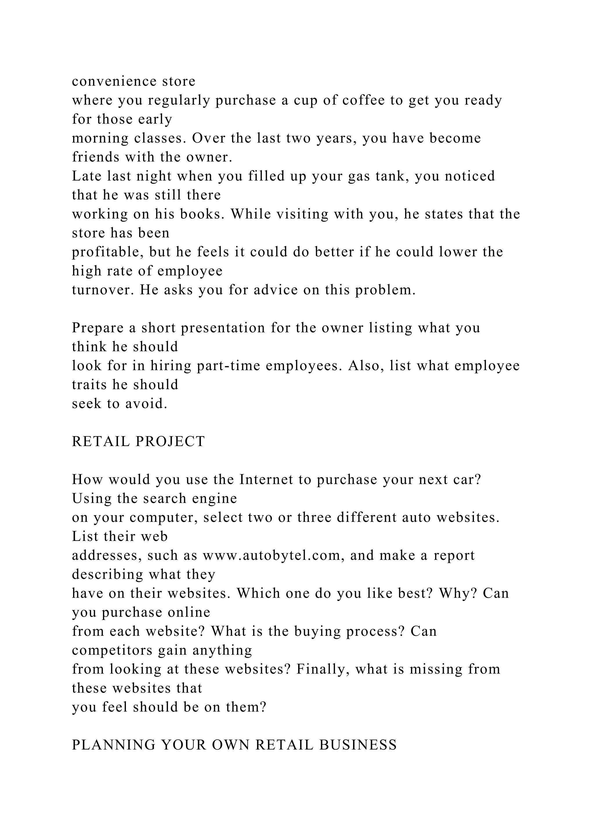 convenience store
where you regularly purchase a cup of coffee to get you ready
for those early
morning classes. Over the last two years, you have become
friends with the owner.
Late last night when you filled up your gas tank, you noticed
that he was still there
working on his books. While visiting with you, he states that the
store has been
profitable, but he feels it could do better if he could lower the
high rate of employee
turnover. He asks you for advice on this problem.
Prepare a short presentation for the owner listing what you
think he should
look for in hiring part-time employees. Also, list what employee
traits he should
seek to avoid.
RETAIL PROJECT
How would you use the Internet to purchase your next car?
Using the search engine
on your computer, select two or three different auto websites.
List their web
addresses, such as www.autobytel.com, and make a report
describing what they
have on their websites. Which one do you like best? Why? Can
you purchase online
from each website? What is the buying process? Can
competitors gain anything
from looking at these websites? Finally, what is missing from
these websites that
you feel should be on them?
PLANNING YOUR OWN RETAIL BUSINESS
 