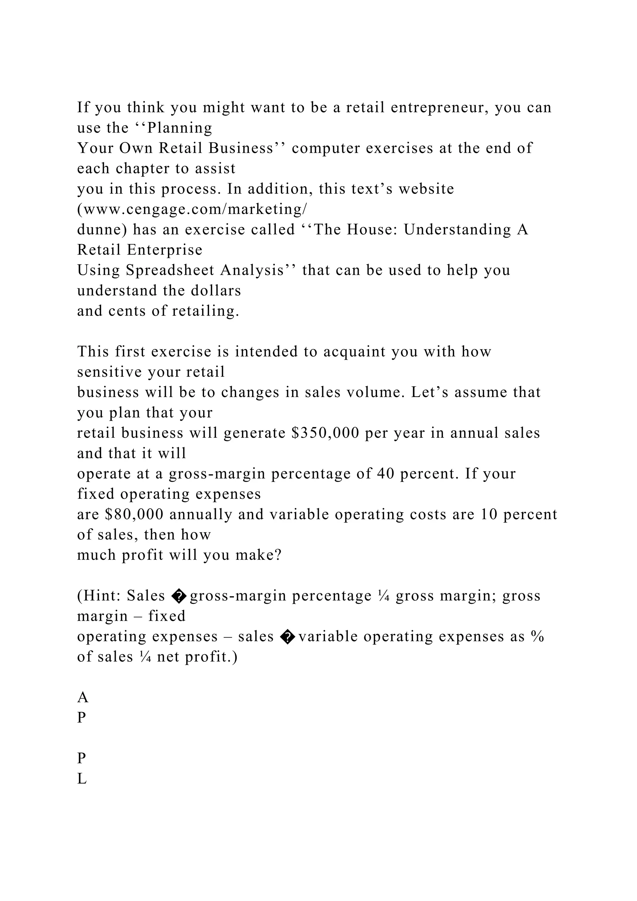 If you think you might want to be a retail entrepreneur, you can
use the ‘‘Planning
Your Own Retail Business’’ computer exercises at the end of
each chapter to assist
you in this process. In addition, this text’s website
(www.cengage.com/marketing/
dunne) has an exercise called ‘‘The House: Understanding A
Retail Enterprise
Using Spreadsheet Analysis’’ that can be used to help you
understand the dollars
and cents of retailing.
This first exercise is intended to acquaint you with how
sensitive your retail
business will be to changes in sales volume. Let’s assume that
you plan that your
retail business will generate $350,000 per year in annual sales
and that it will
operate at a gross-margin percentage of 40 percent. If your
fixed operating expenses
are $80,000 annually and variable operating costs are 10 percent
of sales, then how
much profit will you make?
(Hint: Sales � gross-margin percentage ¼ gross margin; gross
margin – fixed
operating expenses – sales � variable operating expenses as %
of sales ¼ net profit.)
A
P
P
L
 