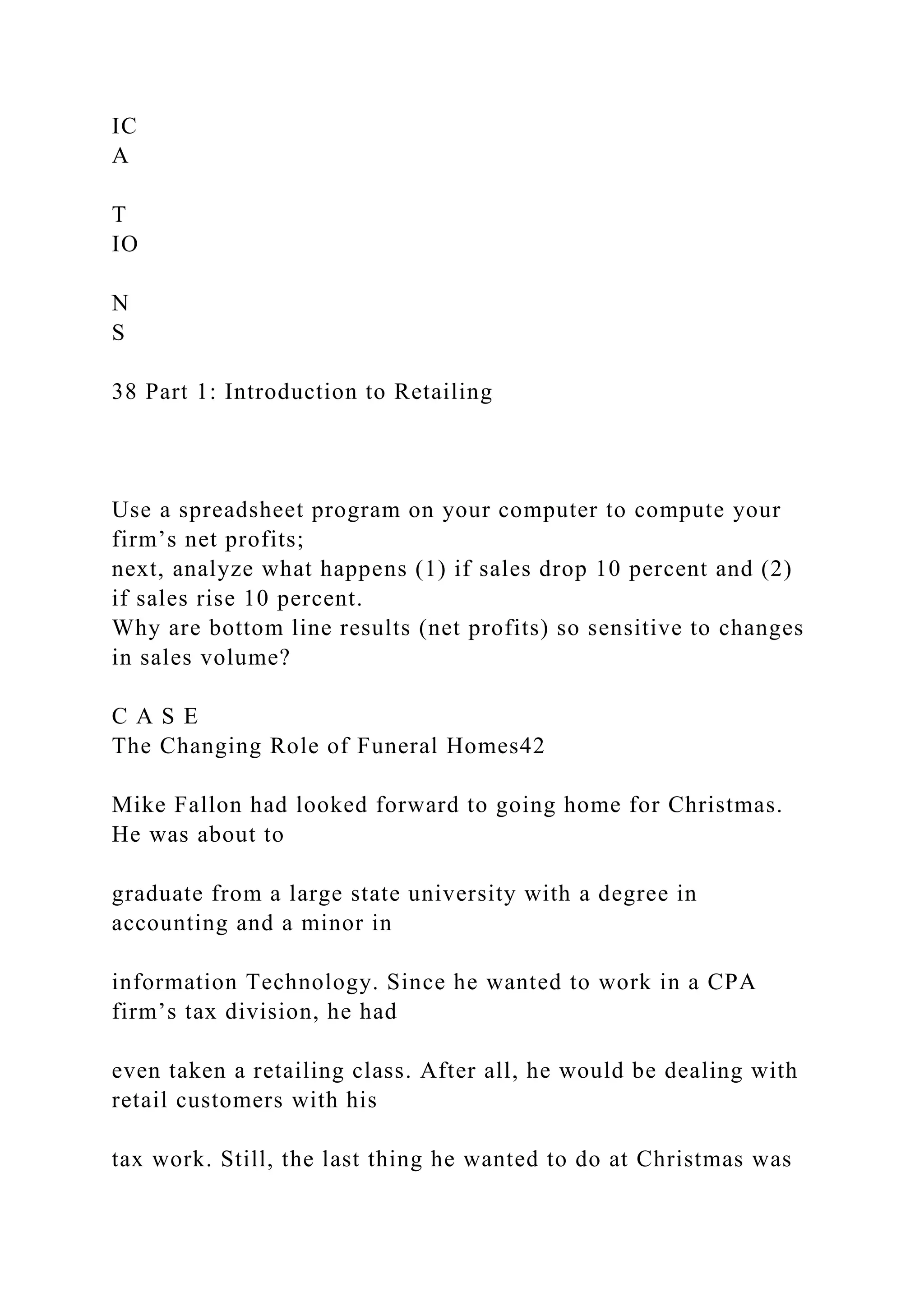 IC
A
T
IO
N
S
38 Part 1: Introduction to Retailing
Use a spreadsheet program on your computer to compute your
firm’s net profits;
next, analyze what happens (1) if sales drop 10 percent and (2)
if sales rise 10 percent.
Why are bottom line results (net profits) so sensitive to changes
in sales volume?
C A S E
The Changing Role of Funeral Homes42
Mike Fallon had looked forward to going home for Christmas.
He was about to
graduate from a large state university with a degree in
accounting and a minor in
information Technology. Since he wanted to work in a CPA
firm’s tax division, he had
even taken a retailing class. After all, he would be dealing with
retail customers with his
tax work. Still, the last thing he wanted to do at Christmas was
 