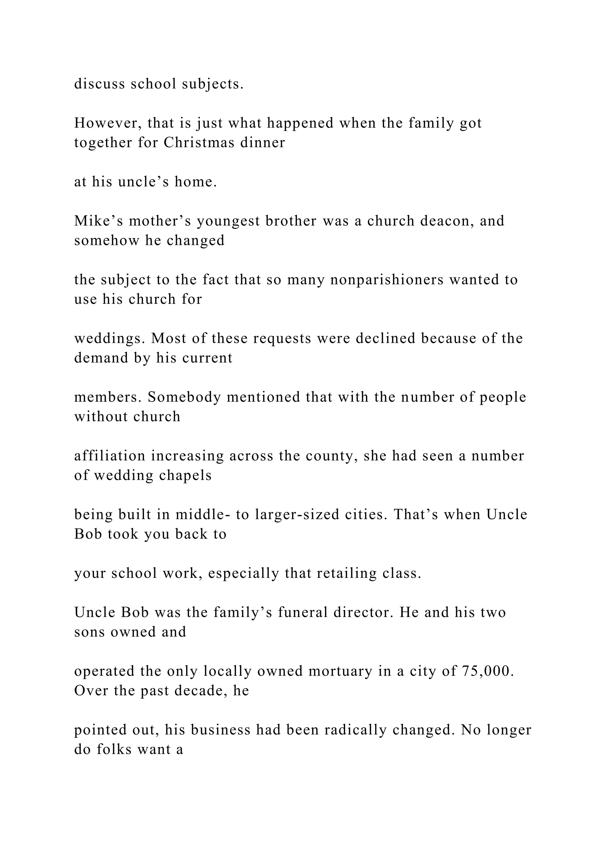 discuss school subjects.
However, that is just what happened when the family got
together for Christmas dinner
at his uncle’s home.
Mike’s mother’s youngest brother was a church deacon, and
somehow he changed
the subject to the fact that so many nonparishioners wanted to
use his church for
weddings. Most of these requests were declined because of the
demand by his current
members. Somebody mentioned that with the number of people
without church
affiliation increasing across the county, she had seen a number
of wedding chapels
being built in middle- to larger-sized cities. That’s when Uncle
Bob took you back to
your school work, especially that retailing class.
Uncle Bob was the family’s funeral director. He and his two
sons owned and
operated the only locally owned mortuary in a city of 75,000.
Over the past decade, he
pointed out, his business had been radically changed. No longer
do folks want a
 