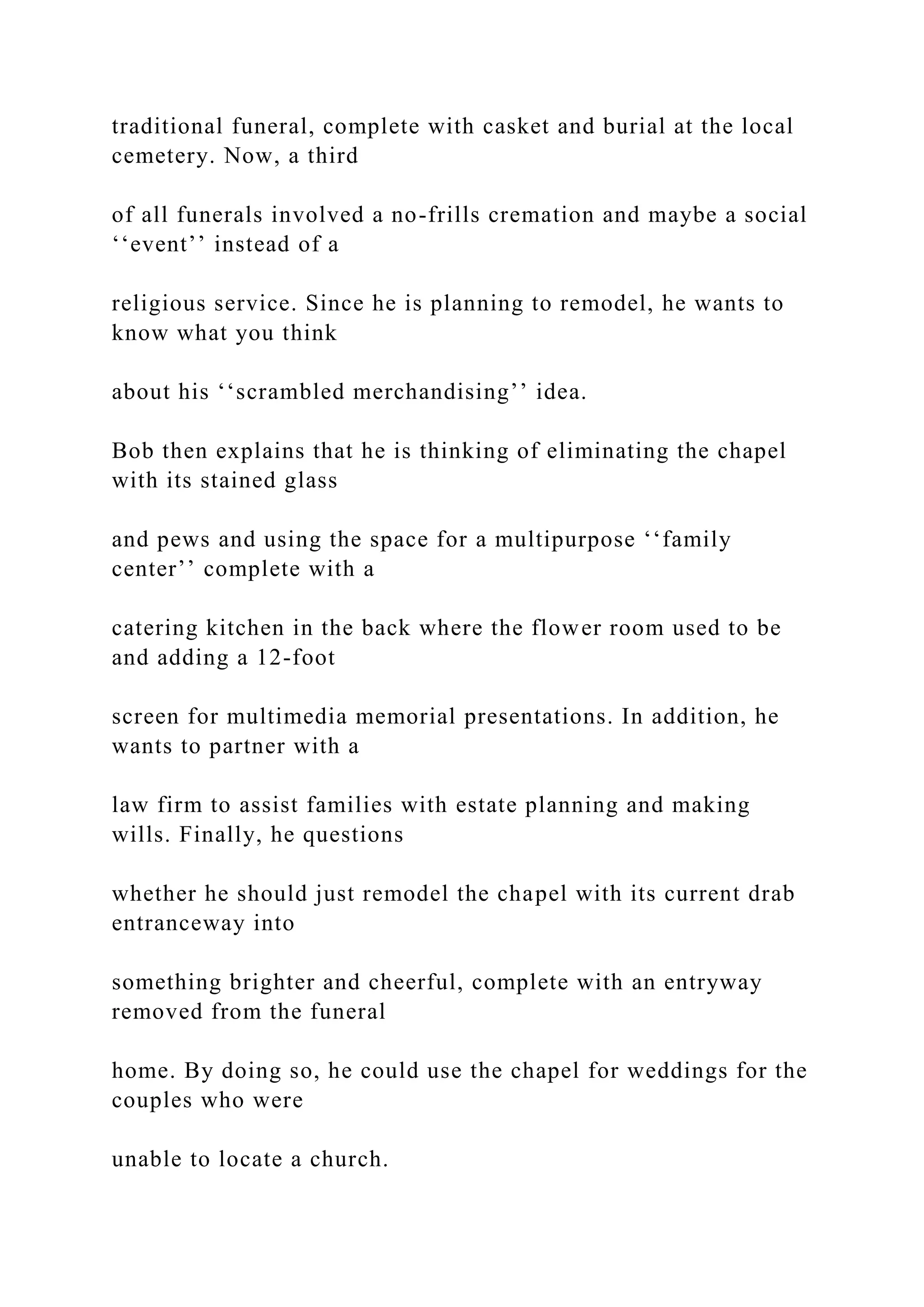 traditional funeral, complete with casket and burial at the local
cemetery. Now, a third
of all funerals involved a no-frills cremation and maybe a social
‘‘event’’ instead of a
religious service. Since he is planning to remodel, he wants to
know what you think
about his ‘‘scrambled merchandising’’ idea.
Bob then explains that he is thinking of eliminating the chapel
with its stained glass
and pews and using the space for a multipurpose ‘‘family
center’’ complete with a
catering kitchen in the back where the flower room used to be
and adding a 12-foot
screen for multimedia memorial presentations. In addition, he
wants to partner with a
law firm to assist families with estate planning and making
wills. Finally, he questions
whether he should just remodel the chapel with its current drab
entranceway into
something brighter and cheerful, complete with an entryway
removed from the funeral
home. By doing so, he could use the chapel for weddings for the
couples who were
unable to locate a church.
 