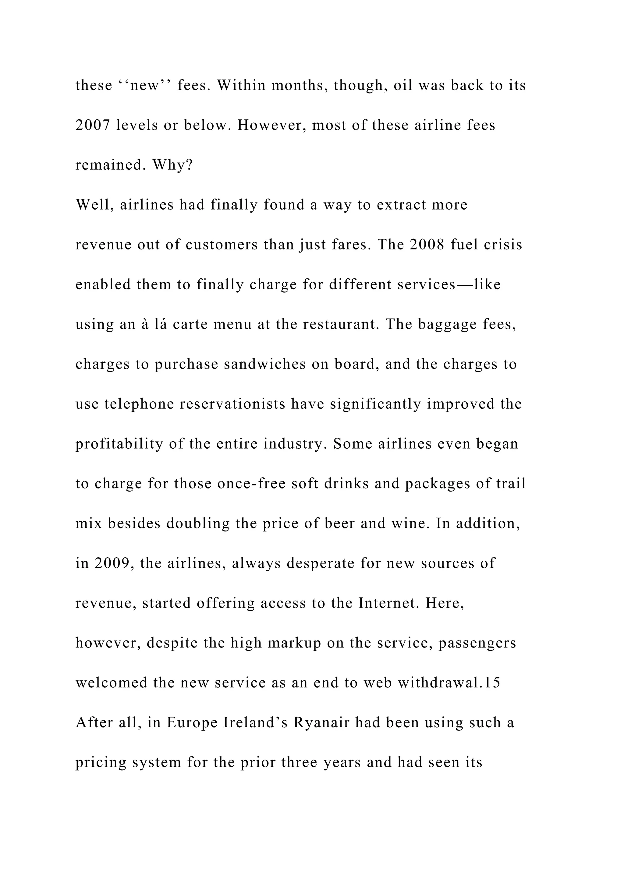these ‘‘new’’ fees. Within months, though, oil was back to its
2007 levels or below. However, most of these airline fees
remained. Why?
Well, airlines had finally found a way to extract more
revenue out of customers than just fares. The 2008 fuel crisis
enabled them to finally charge for different services—like
using an à lá carte menu at the restaurant. The baggage fees,
charges to purchase sandwiches on board, and the charges to
use telephone reservationists have significantly improved the
profitability of the entire industry. Some airlines even began
to charge for those once-free soft drinks and packages of trail
mix besides doubling the price of beer and wine. In addition,
in 2009, the airlines, always desperate for new sources of
revenue, started offering access to the Internet. Here,
however, despite the high markup on the service, passengers
welcomed the new service as an end to web withdrawal.15
After all, in Europe Ireland’s Ryanair had been using such a
pricing system for the prior three years and had seen its
 
