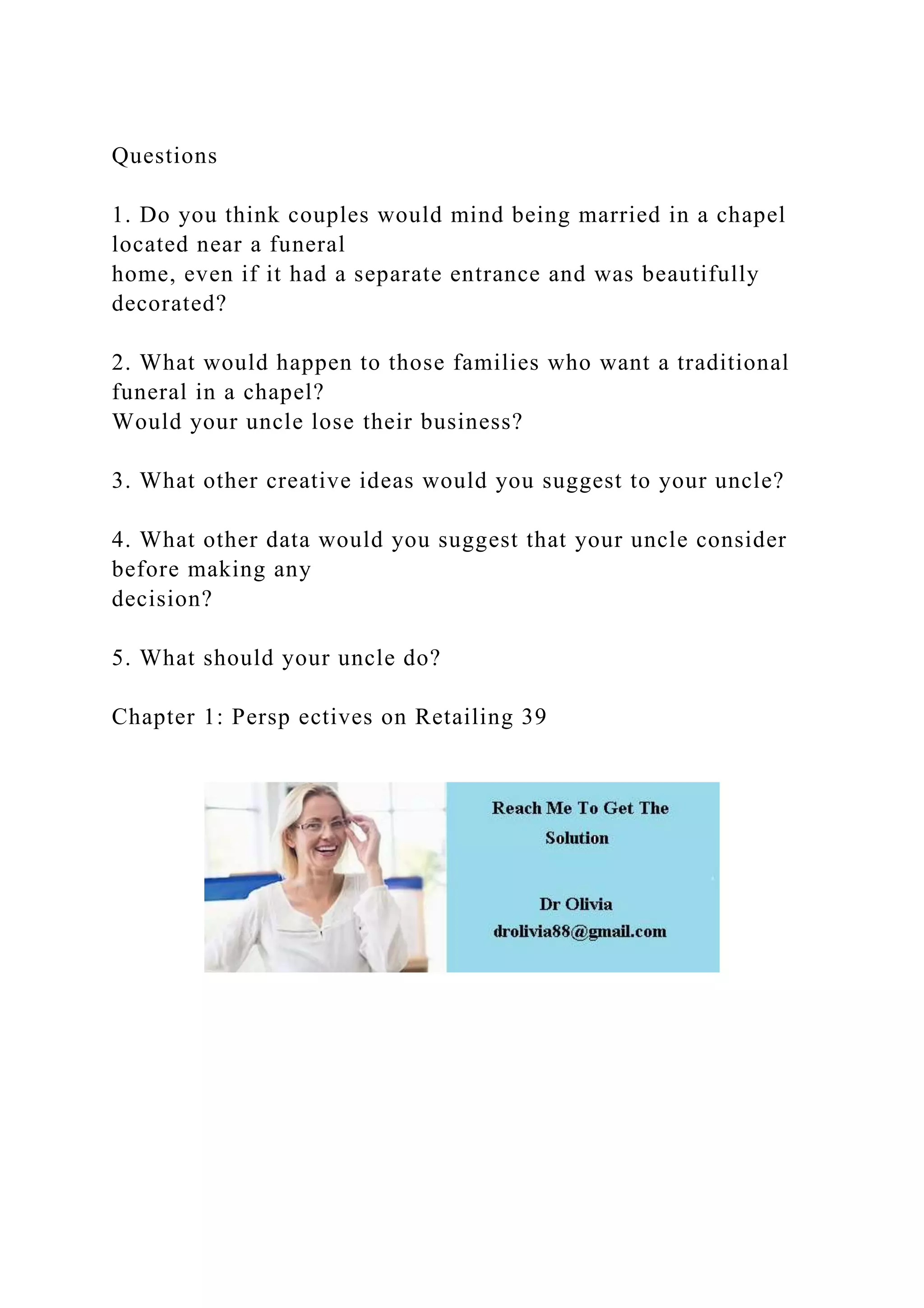 Questions
1. Do you think couples would mind being married in a chapel
located near a funeral
home, even if it had a separate entrance and was beautifully
decorated?
2. What would happen to those families who want a traditional
funeral in a chapel?
Would your uncle lose their business?
3. What other creative ideas would you suggest to your uncle?
4. What other data would you suggest that your uncle consider
before making any
decision?
5. What should your uncle do?
Chapter 1: Persp ectives on Retailing 39
 